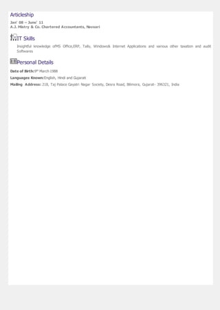 Articleship
Jan' 08 – June' 11
A.J. Mistry & Co. Chartered Accountants, Navsari
IT Skills
Insightful knowledge ofMS Office,ERP, Tally, Windows& Internet Applications and various other taxation and audit
Softwares
Personal Details
Date of Birth:9th March 1988
Languages Known:English, Hindi and Gujarati
Mailing Address: 218, Taj Palace Gayatri Nagar Society, Desra Road, Bilimora, Gujarat- 396321, India
 