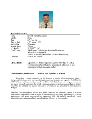 Personal Information
Name : Mohd. Nazrul Bin Anuar
Gender : Male
Age : 29 years old
Date of Birth : 18th
January 1987
Nationality : Malaysia
Marital Status : Single
I/C Number : 870118 35 5309
Qualification : Bachelor of Technical and Vocational Education
(Electrical Engineering)
Master in Technical Education (Electrical Engineering)
Language : Malay and English
OBJECTIVE: A position as a Radio Frequency Engineer in the field of Mobile
Communications that utilizes my existing skill set as well as gives
me an opportunity to enhance it further.
Summary of working experience: Almost 5 years experience in RF Field
Professional working experience as RF Engineer in mobile telecommunication industry.
Background includes expertise in systems design, integration, optimization and expansion for GSM (2G),
UMTS (3G), and LTE networks. Strong analytical skills in both the technical and management arenas. A
fast learner person, dynamic team player with experience managing projects, products and teams. Able to
understand the strategic and tactical perspectives of situations and conceptualize implementation
strategies.
Specialties: Excellent problem solving skills, highly motivated and adaptable. Possess an excellent
understanding of communication systems and their implementation and impact on the business. Excellent
communicator with strong interpersonal and presentation skills, able to build internal and external
relationships, work with minimal direction and make the difference to the bottom line.
 
