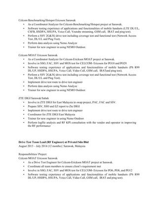 Celcom Benchmarking/Hotspot Ericsson Sarawak
• As a Coordinator/Analyzer for Celcom-Benchmarking/Hotspot project at Sarawak.
• Software testing experience of applications and functionalities of mobile handsets (LTE DL/UL,
CSFB, HSDPA, HSUPA, Voice Call, Youtube streaming, GSM call, IRAT and ping test).
• Perform a SSV 2G&3G drive test including coverage test and functional test (Network Access
Test, DL/UL and Ping Test).
• Perform data analysis using Nemo Analyze
• Trainer for new engineer in using NEMO Outdoor.
Celcom MOAT Ericsson Sarawak
• As a Coordinator/Analyzer for Celcom-Erickson MOAT project at Sarawak.
• Involve in SSO, FAC, SSV and MOS test for CELCOM- Ericsson for PO18 and PO29.
• Software testing experience of applications and functionalities of mobile handsets (PS R99
DL/UP, HSDPA, HSUPA, Voice Call, Video Call, GSM call, IRATand ping test).
• Perform a SSV 2G&3G drive test including coverage test and functional test (Network Access
Test, DL/UL and Ping Test).
• Implement drive test route to drive test engineer
• Perform data analysis using Nemo Analyze
• Trainer for new engineer in using NEMO Outdoor.
ZTE DIGI Sarawak/Sabah
• Involve in ZTE DIGI for East Malaysia in swap project, PAC, FAC and SSV.
• Prepare SSV, SSO and EZ report to Zte DIGI
• Implement drive test route to drive test engineer
• Coordinator for ZTE DIGI East Malaysia
• Trainer for new engineer in using Nemo Outdoor
• Perform logfile analysis and RF KPI consultation with the vendor and operator in improving
the RF performance
Drive Test Team Lead (RF Engineer) at Privatel Sdn Bhd
August 2013 – July 2014 (12 months) | Sarawak, Malaysia
Responsibilities/ Project:
Celcom MOAT Ericsson Sarawak
• As a Drive Test Engineer for Celcom-Erickson MOAT project at Sarawak.
• Coordinate all team members to ensure client’s requirement met
• Involve in SSO, FAC, SSV and MOS test for CELCOM- Ericsson for PO6, PO8, and PO12
• Software testing experience of applications and functionalities of mobile handsets (PS R99
DL/UP, HSDPA, HSUPA, Voice Call, Video Call, GSM call, IRAT and ping test).
 