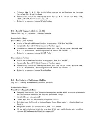 • Perform a SSV 2G & 3G drive test including coverage test and functional test (Network
Access Test, DL/UL and Ping Test).
• Perform static (indoor and outdoor) and cluster drive 2G & 3G for test cases MOC MTC,
HSDPA, HSUPA, Voice Call and Long Call.
• Trainer for new engineer in using NEMO Outdoor.
Drive Test (RF Engineer) at Privatel Sdn Bhd
March 2013 – July 2013 (4 months) | Northern, Malaysia
Responsibilities/ Project:
Huawei Maxis GABS Northern
 Involve in Maxis GABS Huawei Northern in swap project, PAC, FAC and SSV.
 Drive test for Huawei LTE Maxis/Celcom for Northern region.
 Perform static (indoor and outdoor) and cluster drive LTE for test case CS Fallback MOC
MTC, PS/CS redirection, LTE coverage border, DL and UL test case for LTE.
 Trainer for new engineer in using GENEX Probe
Huawei Celcom Northern
 Involve in Celcom Huawei Northern in swap project, PAC, FAC and SSO.
 Drive test for Huawei LTE Maxis/Celcom for Northern region.
 Perform static (indoor and outdoor) and cluster drive LTE for test case CS Fallback MOC
MTC, PS/CS redirection, LTE coverage border, DL and UL test case for LTE.
 Trainer for new engineer in using Nemo Outdoor
Drive Test Engineer at Multiwireless Sdn Bhd.
July 2012 – February 2013 (8 months) | Southern, Malaysia
Responsibilities/ Project:
Umobile (New/Upgrade site Johor
 Analyzing collected data from the drive test and prepare a report which include the performance
and coverage of the tested sites and proposed optimization changes
 Drive test for new sites deployed
 Huawei RNC drive and benchmarking using Nemo Outdoor
 To test coverage for Umobile in Southern Region (Johor Bahru) region by collecting data from
the drive
 Analyze for dropped and failures in Voice, MOC, MYC and PS
 All test and optimization include for new sites, W900 trial, troubleshooting site, inbuilding
coverage (IBC) all carrier and Final Acceptance (ADT)
 