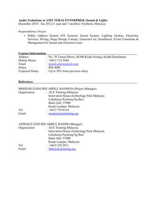 Audio Technician at AMN TERAS ENTERPRISE (Sound & Light)
December 2010 - Jun 2012 (1 year and 7 months) | Northern, Malaysia
Responsibilities/ Project:
• Public Address System (PA System), Sound System, Lighting System, Electronic
Services, Wiring, Stage Design, Canopy, Generator set, Installation, Event Consultant &
Management for formal and informal event)
Contact Information
Address : No. 70 Taman Mesra, 06300 Kuala Nerang, Kedah Darulaman
Mobile Phone : +6013 714 5949
Email : nazrul.amn@gmail.com
Salary : RM 4000
Expected Salary : Up to 30% from previous salary
References
MOHD RUZAINI BIN ABDUL RAHMAN (Project Manager)
Organization : ACE Training Malaysia
Innovation House,Technology Park Malaysia
Lebuhraya Puchong-Sg Besi
Bukit Jalil, 57000
Kuala Lumpur, Malaysia
Tel : +6013 759 8314
Email : ruzaini@acetraining.org
AHMAD FATHI BIN ABDUL RAHIM (Manager)
Organization : ACE Training Malaysia
Innovation House,Technology Park Malaysia
Lebuhraya Puchong-Sg Besi
Bukit Jalil, 57000
Kuala Lumpur, Malaysia
Tel : +6019 229 2011
Email : fathi@acetraining.org
 