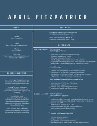 A P R I L F I T Z P A T R I C K
C A R E E R O B J E C T I V E
E D U C A T I O NP R O F I L E
Name
April Fitzpatrick
Email
april.c.fitzpatrick@gmail.com
Phone
503.754.8867
LinkedIn
https://www.linkedin.com/in/april
-fitzpatrick-ba580199
E X P E R I E N C E
I am a marketing professional seeking an
increasingly responsible position in the
marketing and/or communication field.
I enjoy a fast-paced and diverse
environment with client contact and
opportunity to interact both in-person and
in writing.
I am skilled at visual
presentations, handling multiple
clients/contacts, obstacle identification
and proactive problem solving. I am
experienced in PowerPoint, Keynote and
Microsoft Office Suite.
I have excellent verbal and written
communication skills and am proficient
with grammar, punctuation and spelling.
Portland State University, Portland, OR
BS in Communication Studies, 2014
Boise State University, Boise, ID
Communication Studies, 1998 - 2002
Fish Marketing
Marketing Coordinator
• Initial point of contact for potential clients
• Outbound marketing of agency
• Vetting of prospective clients
• Weekly blog production, content and management
• Copy and proofreading of outgoing client materials, including RFPs
• Research and competitive analysis of prospective clients
Project Manager
• Creation and management of deliverable schedules
• Completion of all RMG 2016 boat show brochures
• Management of multiple print ads for Yakima Bait Company
• Organization of Maxima product photo shoot
Digital and Account Coordinator/Digital Intern
• Understanding of HTML and CSS coding
• Inbound client support
• Detailed entry and tracking of client data
• Assistance to digital and account teams
Wells Fargo Bank
Financial Crimes Specialist
• Knowledge and proficiency in banking systems including Hogan,
Universal Workstation, CACS, OIB, SVP, Fast Data, VerID, Excel,
Accurint and DIPR.
• Verification of deposits up to $1M
• Assess risk to bank and take appropriate action
• Leadership on team Q12 Committee
Customer Service Representative
• Inbound customer support
• Detailed data entry
• Management of customer escalations
• Peer mentoring for both current and new team members
July 2014 - Feb 2016
Oct 2006 - Jan 2013
 