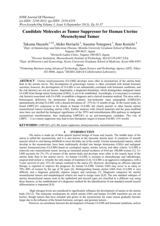 IOSR Journal Of Pharmacy
(e)-ISSN: 2250-3013, (p)-ISSN: 2319-4219
Www.Iosrphr.Org Volume 3, Issue 8 (September 2013), Pp 31-37
31
Candidate Molecules as Tumor Suppressor for Human Uterine
Mesenchymal Tumor
Takuma Hayashi 1,5,6
, Akiko Horiuchi 2
, Susumu Tonegawa 3
, Ikuo Konishi 4
1
Dept. of Immunology and Infectious Disease, Shinshu University Graduate School of Medicine,
Nagano 390-8621, Japan
2
Horiuchi Ladies Clinic, Nagano 390-0821 Japan,
3
Picower Institution, Massachusetts Institute of Technology, MA 02139-4307 USA,
4
Dept. of Obstetrics and Gynecology, Kyoto University Graduate School of Medicine, Kyoto 606-8507,
Japan,
5
Promoting Business using Advanced Technology, Japan Science and Technology Agency (JST), Tokyo
102-8666, Japan, 6
SIGMA-Aldrich Collaboration Laboratory.
ABSTRACT : Uterine leiomyosarcoma (Ut-LMS) develops more often in myometrium of the uterine body
than in the uterine cervix. The development of gynecologic tumors is often correlated with female hormone
secretion; however, the development of Ut-LMS is not substantially correlated with hormonal conditions, and
the risk factor(s) are not yet known. Importantly, a diagnostic-biomarker, which distinguishes malignant tumor
Ut-LMS from benign tumor leiomyoma (LMA), is yet to be established. Accordingly, it is necessary to examine
risk factor(s) associated with Ut-LMS, to establish a diagnosis and a clinical treatment method. The mice with a
homozygous deficiency for proteasome -ring subunit, low-molecular mass polypeptide (LMP)2/1i
spontaneously develop Ut-LMS, with a disease prevalence of ~37% by 12 months of age. In the recent study, we
found LMP2/1i expression to be absent in human Ut-LMS, but clearly present in other human uterine
mesenchymal tumors including uterine LMA. Further analyses with clinical materials and the gene-modified
mice have not clarified the biological significance of the TP53 and retinoblastoma (Rb) pathway in malignant
myometrium transformation, thus implicating LMP2/1i as an anti-tumorigenic candidate. This role of
LMP2/1i as a tumor suppressor may lead to new therapeutic targets in human Ut-LMS. (191 words)
KEYWORDS: LMP2/1i, p53, Rb, tumor suppressor, leiomyosarcoma, mesenchymal tumor,
I. INTRODUCTION
The uterus is made up of three special layered linings of tissue and muscle. The middle layer of the
uterus is called the myometrium, and it is also known as the muscular uterine layer. It comprises of smooth
muscles which is vital during childbirth to move the baby out of the womb. Uterine mesenchymal tumors, which
develop in the myometrium, have been traditionally divided into benign leiomyoma (LMA) and malignant
uterine leiomyosarcoma (Ut-LMS) based on cytological atypia, mitotic activity and other criteria. Ut-LMS is
relatively rare mesenchymal tumor, having an estimated annual incidence of 0.64 per 100,000 women [1]. Ut-
LMS accounts for 2%~5% of tumors of the uterine body and develops more often in the muscle layer of the
uterine body than in the uterine cervix. As human Ut-LMS is resistant to chemotherapy and radiotherapy,
surgical intervention is virtually the only means of treatment [2-4]. Ut-LMS is an aggressive malignancy, with a
5-year survival of only 35% for tumors confined to the uterus [5]. However, developing an efficient adjuvant
therapy is expected to improve the prognosis for human Ut-LMS. Uterine LMA may occur in as many as
70%~80% of women by the age of 50 years [6]. Distinguishing human uterine LMA from Ut-LMS is very
difficult, and a diagnosis generally requires surgery and cytoscopy [7]. Diagnostic categories for uterine
mesenchymal tumors and morphological criteria are used to assign cases [8,9]. The non standard subtypes of
uterine mesenchymal tumors such as the epithelioid and myxoid types are classified in a different way using
these features, so the establishment of a diagnostic method for the identification of non-standard smooth muscle
differentiation is important [8,9].
High estrogen levels are considered to significantly influence the development of tumors in the uterine
body [10-12]. The molecular mechanisms by which uterine LMA and human Ut-LMS transform are not yet
known, though tumors that have initiated and grown in the myometrium for some reason gradually become
larger due to the influence of the female hormone, estrogen, and generate tumors.
However, no correlation between the development of human Ut-LMS and hormonal conditions, and no
 