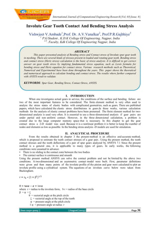 International Journal of Computational Engineering Research||Vol, 03||Issue, 8||
||Issn 2250-3005 || ||August||2013|| Page 30
Involute Gear Tooth Contact And Bending Stress Analysis
Vishwjeet V.Ambade1
,Prof. Dr. A.V.Vanalkar2
, Prof.P.R.Gajbhiye3
1
P.G Student , K.D.K College Of Engineering, Nagpur, India
2,3
. Faculty, Kdk College Of Engineering Nagpur, India
I. INTRODUCTION
When one investigates actual gears in service, the conditions of the surface and bending failure are
two of the most important features to be considered. The finite element method is very often used to
analyze the stress states of elastic bodies with complicated geometries, such as gears. There are published
papers, which have calculated the elastic stress distributions in gears.In these works, various calculation
methods for the analysis of elastic contact problems have been presented. The finite element method for two-
dimensional analysis is used very often. It is essential to use a three-dimensional analysis if gear pairs are
under partial and non uniform contact. However, in the three dimensional calculation, a problem is
created due to the large computer memory space that is necessary. In this chapter to get the gear
contact stress a 2-D model was used. Because it is a nonlinear problem it is better to keep the number of
nodes and elements as low as possible. In the bending stress analysis -D models are used for simulation.
II. ANALYTICAL PROCEDURE
From the results obtained in chapter 3 the present method is an effective and accurate method,
which is proposed to estimate the tooth contact stresses of a gear pair.. Using the present method, the tooth
contact stresses and the tooth deflections of a pair of spur gears analyzed by ANSYS 7.1 Since the present
method is a general one, it is applicable to many types of gears. In early works, the following
conditions were assumed in advance:
• There is no sliding in the contact zone between the two bodies
• The contact surface is continuous and smooth
Using the present method ANSYS can solve the contact problem and not be limited by the above two
conditions. A two-dimensional and an asymmetric contact model were built. First, parameter definitions
were given and then many points of the involute profile of the pinion and gear were calculated to plot an
involute profile using a cylindrical system. The equations of an involute curve below were taken from
Buckingham.
where r = radius to the involute form, b r = radius of the base circle
β = φ + ξ
θ = vectorial angle at the pitch circle
ξ = vectorial angle at the top of the tooth
φ = pressure angle at the pitch circle
1 φ = pressure angle at radius r
ABSTRACT
This paper presented analysis of Bending stress and Contact stress of Involute spur gear teeth
in meshing. There are several kinds of stresses present in loaded and rotating gear teeth. Bending stress
and contact stress (Hertz stress) calculation is the basic of stress analysis. It is difficult to get correct
answer on gear tooth stress by implying fundamental stress equation, such as Lewis formula for
bending stress and Hertz equation for contact stress. Various research methods such as Theoretical,
Numerical and Experimental have been done throughout the years. This paper shows the theoratical
and numeriacal approach to calculate bending and contact stress. The results where further compared
with ANSYS result to validate.
KEYWORDS: Spur Gear, Bending Stress, Contact Stress, ANSYS.
 
