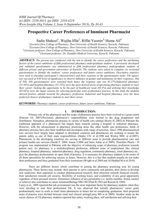 IOSR Journal Of Pharmacy
(e)-ISSN: 2250-3013, (p)-ISSN: 2319-4219
Www.Iosrphr.Org Volume 3, Issue 8 (September 2013), Pp 38-43
38
Prospective Career Preferences of Imminent Pharmacist
Sadia Shakeel1
, Wajiha Iffat2
, Riffat Yasmin3,
Huma Ali4
1
(Lecturer,Dow College of Pharmacy, Dow University of Health Sciences, Karachi, Pakistan),
2
(Lecturer,Dow College of Pharmacy, Dow University of Health Sciences, Karachi, Pakistan),
3
(Assistant professor, Dow College of Pharmacy, Dow University of Health Sciences, Karachi, Pakistan),
4
(Assistant professor, Dr. Ziauddin Medical University, Karachi, Pakistan)
ABSTRACT: The present was conducted with the aim to identify the career preferences and the attributing
factors of the career ambitions of fifth professional pharmacy undergraduate students. A previously developed
and validated questionnaire was administered to fifth professional pharmacy undergraduate students of
different private and government universities of Karachi. The students were asked to complete six sectioned
questionnaire to identify the students’ career preferences and future career ambitions. Descriptive statistics
were used to elucidate participant’s characteristics and their response to the questionnaire items. Chi square
test was used at 0.05 level of significance to observe influence of gender and institutions on their responses. Out
of 550, 458 questionnaires were returned back hence the response rate was 83.27%.Industrial pharmacy
(31.44%) and hospital pharmacy (31.22%) were the most desired areas of upcoming pharmacy students to start
their career. Getting the opportunity to be the part of healthcare team (83.4%) and utilizing their knowledge
(83.84%) were the major reasons for selecting particular area of pharmacy practice. In this study the students
showed positive attitude towards the pharmacy profession. Industrial and hospital pharmacy were the most
preferred choices of pharmacy students to start their career.
KEYWORDS: Pharmacy students, career preferences, future career ambitions, Pakistan
I. INTRODUCTION:
Primary role of the pharmacist and the scope of pharmacy practice have been evolved to a great extent
(Pearson GJ. 2007).Previously pharmacist’s responsibilities were limited to the drug preparation and
distribution. Nowadays, pharmacists practice in variety of health care settings (Keely JL.2002).In Pakistan the
traditional approach of a pharmacist has largely been towards joining a hospital or industrial pharmacy.
However, with the advancement in pharmacy practicing areas like other health care professions, fields of
pharmacy practice have also been modified and encompass wide range of activities. Since 1990 pharmaceutical
care services have largely been adopted in developed countries and pharmacists are working to ensure the
patient safety as one of their main responsibilities (Hepler CD. et al.1990 and Worley MM. et al.2007).
Pharmacists in the developing countries are serving in different areas to provide pharmaceutical care and
primary health care services (Smith F: 2004; Jesson J.2006 and Saira Azhar et al 2009). Therefore Pharm - D
program was implemented in Pakistan with the objective of enhancing scope of pharmacy profession towards
patient care. As pharmacy is a multidisciplinary profession, different areas of employment like clinical
pharmacy, hospital pharmacy, industrial pharmacy, drug regulation, community pharmacy, retail pharmacy etc.,
give the pharmacy professionals an open field of practice. It is necessary for pharmacy students to be aware of
all these specialities for achieving success in future. However, this is a fact that students usually do not make
their preferences until they graduated from their institutions (Wright et al 2004 and Al-Haddad M et al 2010).
There are different factors which contribute in joining the pharmacy practicing area for young
pharmacists. These factors may include: their passion to serve community and patients, their desire to develop
new medicines, their aspiration to conduct pharmaceutical research, their attraction towards financial rewards,
their satisfaction towards job security, flexibility of working hours, and availability of any good opportunity
regardless of their personal interest. Sometimes influence of any personality (i.e. family member, friend, teacher
or relative) also contributes in career initiation(Burlage HM.1963;Pratt R.1965 and Rascati K.1989).
Laney et al., 2009 reported that job environment was the most important factor for pharmacy students when they
were deciding to start their professional life. It was observed that initially pharmacists’ career goals
predominantly were to work in retail chain pharmacies in future but on completing graduation, their projected
areas of practice were divided between retail and clinical setting(Laney MS et al 2009). Another study on the
career choices of US pharmacy students reported that salary, working place, self satisfaction and utilizing their
 
