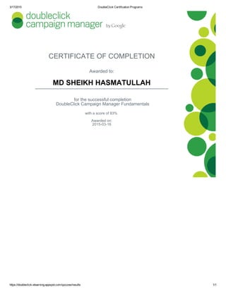 3/17/2015 DoubleClick Certification Programs
https://doubleclick­elearning.appspot.com/quizzes/results 1/1
CERTIFICATE OF COMPLETION
Awarded to:
MD SHEIKH HASMATULLAH
for the successful completion
DoubleClick Campaign Manager Fundamentals
with a score of 83% 
Awarded on:
2015­03­16
 