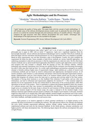 International Journal of Computational Engineering Research||Vol, 03||Issue, 9||
||Issn 2250-3005 || ||September||2013|| Page 29
Agile Methodologies and Its Processes
1,
Akanksha, 2,
Akansha Rakheja , 3,
Latika Kapur , 4,
Kanika Ahuja
1,2,3,,
Information Tech IT)Dronacharya College of Engineering, Gurgaon
I. INTRODUCTION
Agile software development (also called “agile”) isn‟t a set of tools or a single methodology, but a
philosophy put to paper in 2001 with an initial 17 signatories. Agile was a significant departure from the
heavyweight document –driven software development methodologies such as waterfall. Plan driven methods are
those that begin with the solicitation and documentation of a set of requirements that is as complete as possible.
Based on these requirements, one can then formulate a plan of development. Usually, the more complete the
requirement the better the plan. Some examples of plan driven methods are various waterfall approaches. An
underlying assumption in plan driven processes is that the requirements are relatively static. On the other hand,
iterative methods such as spiral-model based approaches described in recently agile approaches count on change
and recognize that only constant is changed. With the passage of time, the software industry, software
technology and customer expectations were moving very quickly and the customers were becoming increasingly
less able to fully state their need up front. As a result, agile methodologies and practises emerged as an explicit
attempt to formally embrace higher rates of requirements change. Agile methods are a subset of iterative and
evolutionary methods and are based on iterative enhancement and opportunistic development process. In all
iterative products, each iteration is a self-contained, mini-project with activities that span requirements analysis,
design, implementation, and test. Each iteration leads to an iteration release (which may be only an internal
release) that integrates all software across the team and is a growing and evolving subset of the final system.
The purpose of having short iterations is so that feedback from iterations N and earlier, and any other new
information, can lead to refinement and requirements adaptation for iteration N + 1.The customer adaptively
specifies his or her requirements for the next release based on observation of the evolving product, rather than
speculation at the start of the project . There is quantitative evidence that frequent deadlines reduce the variance
of a software process and, thus, may increase its predictability and efficiency. The pre-determined iteration
length serves as a timebox for the team. Scope is chosen for each iteration to fill the iteration length. Rather than
increase the iteration length to fit the chosen scope, the scope is reduced to fit the iteration length. A key
difference between agile methods and past iterative methods is the length of each iteration. In the past, iterations
might have been three or six months long. With agile methods, iteration lengths vary between one to four weeks,
and intentionally do not exceed 30 days. Research has shown that shorter iterations have lower complexity and
risk, better feedback, and higher productivity and success rates.
Agile process is an iterative approach in which customer satisfaction is at highest priority as the
customer has direct involvement in evaluating the software. The agile process follows the software development
life cycle which includes requirements gathering, analysis, design, coding, testing and delivers partially
implemented software and waits for the customer feedback. In the whole process, customer satisfaction is at
highest priority with faster development time. The following figure depicts the software development life cycle
of Agile Process.
ABSTRACT:
“Agile”-denotes the quality of being agile. This paper deals with the concept of agile methodology. It
will include some of the software development process models used. In particular the aim of the agile
process is to satisfy the customer through early and continuous delivery of valuable software. This paper
compares the agile processes with other software development life cycle models. Advantages and
disadvantages of the agile processes are also included in this paper.
Keywords: Extreme Programming (XP), Scrum, Software Development Life Cycle (SDLC)
 
