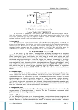 Efficient Query Evaluation of… 
www.ijceronline.com Open Access Journal Page 35 
Fig–2:Algorthim for inter cluster query processing. 
V. ADAPTIVE QUERY PROCESSING 
In this section, we first perform a cost analysis on data transmission of the three proposed methods. 
Since their performance is affected by factors such as the skewness of data distribution among clusters which 
may change continuously over time, we propose a cost-based adaptive algorithm that keeps track of the 
estimated cost for all methods in order to switch as appropriate. 
5.1 Cost Analysis 
We develop a cost model on communication cost of the three proposed algorithms. Accordingly, we 
propose a cost-based adaptive algorithm that dyna-mically switches among the three algorithms based on their 
estimated costs. Let M denote the no. of clusters in the network, and Cq, Cb and Cd be the sizes of query 
messages, boundary messages, and data messages, respectively. Also let |C(Ti)| and |N(Ti)| denote the 
cardinalities of the sufficient set and necessary set of the data set Ti in a cluster Ci(1< i <M), respectively. 
VI. PERFORMANCE EVALUATION 
In this section, we first conduct a simulation-based performance evaluation on the distributed 
algorithms for processing PT-topk queries in two-tier hierarchical cluster- based wireless sensor monitoring 
system. As discussed, limited energy budget is a critical issue for wireless sensor network and radio 
transmission is the most dominate source of energy consumption. Thus, we measure the total amount of data 
transmission as the performance metrics. Notice that, response time is another important metrics to evaluate 
query processing algorithms in wireless sensor networks. All of those three algorithms, i.e., SSB, NSB, and BB, 
perform at most two rounds of message exchange, thus clearly outperform an iterative approach which usually 
needs hundreds of iterations. Note that, there is not much difference among SSB, NSB, and BB in terms of 
query response time, thus we focus on the data transmission cost in the evaluation. Finally, we also conduct 
experiments to evaluate algorithms, SSB-T, NSB-T, and NSB-T-Opt under the tree-structured network 
topology. 
6.1 Simulation Model 
Here we describe our simulation model. We assume a wireless sensor field consisting of I zones. Each 
zone is deployed with an average of sensor nodes. Here, I can also be seen as the number of x-tuples in the 
global database and is the average size of an x-tuple. The confidence values for sensor readings in an area are 
assigned randomly. The clusters in the network is realized by a simple grid partition. There are M clusters, 
which is varied in our experiments. The simulator models sensor mote behavior at a coarse level, similar to the 
TAG simulator in which time is divided into units of rounds. At the beginning of each round, users may issue 
PT-Topk queries at the base station and the query messages are passed to cluster heads and sensor nodes without 
delay since transmission latency is not our main concern in this evaluation. 
6.2 Experimental Model 
A series of experiments is conducted to evaluate the proposed algorithms for a two-tier network in the 
following aspects: 1) overall performance, 2) sensitivity tests, and 3) adaptiveness. Additionally, overall 
performance under the tree topology is evaluated. 
6.2.1 Overall Performance 
We first validate the effectiveness of our proposed methods in reducing the transmission cost against two 
baseline approaches, including 1) a naive approach, which simply transmits the entire data set to the base station 
for query processing; 2) an iterative approach devised based on the processing strategy explored. The iterative 
 