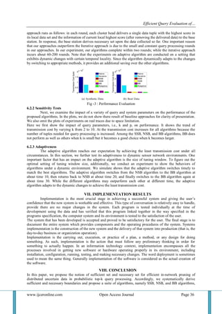 Efficient Query Evaluation of… 
www.ijceronline.com Open Access Journal Page 36 
approach runs as follows: in each round, each cluster head delivers a single data tuple with the highest score in 
its local data set and the information of current local highest score (after removing the delivered data) to the base 
station. In response, the base station derives necessary set upon the data collected so far. One important reason 
that our approaches outperform the Iterative approach is due to the small and constant query processing rounds 
in our approaches. In our experiment, our algorithms complete within two rounds; while the iterative approach 
incurs about 60-200 rounds. Note that the experiments on adaptive algorithm are conducted on a setting that 
exhibits dynamic changes with certain temporal locality. Since the algorithm dynamically adapts to the changes 
by switching to appropriate methods, it provides an additional saving over the other algorithms. 
Fig -3 : Performance Evaluation 
6.2.2 Sensitivity Tests 
Next, we examine the impact of a variety of query and system parameters on the performance of the 
proposed algorithms. In the plots, we do not show there result of baseline approaches for clarity of presentation. 
We also omit the plots of experiments on real traces due to space limitation. 
Here we first show the impact of query parameters, i.e., k and p, on performance. It shows the trend of 
transmission cost by varying k from 2 to 10. At the transmission cost increases for all algorithms because the 
number of tuples needed for query processing is increased. Among the SSB, NSB, and BB algorithms, BB does 
not perform as well as others when k is small but it becomes a good choice when k becomes larger. 
6.2.3 Adaptiveness 
The adaptive algorithm reaches our expectation by achieving the least transmission cost under all 
circumstances. In this section, we further test its adaptiveness to dynamic sensor network environments. One 
important factor that has an impact on the adaptive algorithm is the size of tuning window. To figure out the 
optimal setting of tuning window size, additionally, we conduct an experiment to show the behaviors of 
algorithms under a dynamic environment. We simulate shows that the adaptive algorithm switches timely to 
match the best algorithms. The adaptive algorithm switches from the NSB algorithm to the BB algorithm at 
about time 10, then returns back to NSB at about time 20, and finally switches to the BB algorithm again at 
about time 30. While the different algorithms may outperform each other at different time, the adaptive 
algorithm adapts to the dynamic changes to achieve the least transmission cost. 
VII. IMPLEMENTATION RESULTS 
Implementation is the most crucial stage in achieving a successful system and giving the user’s 
confidence that the new system is workable and effective. This type of conversation is relatively easy to handle, 
provide there are no major changes in the system. Each program is tested individually at the time of 
development using the data and has verified that this program linked together in the way specified in the 
programs specification, the computer system and its environment is tested to the satisfaction of the user. 
The system that has been developed is accepted and proved to be satisfactory for the user. The final stage is to 
document the entire system which provides components and the operating procedures of the system. Systems 
implementation is the construction of the new system and the delivery of that system into production (that is, the 
day-to-day business or organization operation). 
Implementation is the carrying out, execution, or practice of a plan, a method, or any design for doing 
something. As such, implementation is the action that must follow any preliminary thinking in order for 
something to actually happen. In an information technology context, implementation encompasses all the 
processes involved in getting new software or hardware operating properly in its environment, including 
installation, configuration, running, testing, and making necessary changes. The word deployment is sometimes 
used to mean the same thing. Generally implementation of the software is considered as the actual creation of 
the software. 
VIII. CONCLUSION 
In this paper, we propose the notion of sufficient set and necessary set for efficient in-network pruning of 
distributed uncertain data in probabilistic top-k query processing. Accordingly, we systematically derive 
sufficient and necessary boundaries and propose a suite of algorithms, namely SSB, NSB, and BB algorithms, 
 