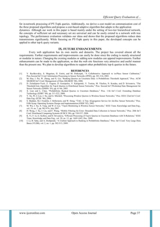 Efficient Query Evaluation of… 
www.ijceronline.com Open Access Journal Page 37 
for in-network processing of PT-Topk queries. Additionally, we derive a cost model on communication cost of the three proposed algorithms and propose a cost-based adaptive algorithm that adapts to the application dynamics. Although our work in this paper is based mainly under the setting of two-tier hierarchical network, the concepts of sufficient set and necessary set are universal and can be easily extend to a network with tree topology. The performance evaluation validates our ideas and shows that the proposed algorithms reduce data transmissions significantly. While focusing on PT-Topk query in this paper, the developed concepts can be applied to other top-k query variants. IX. FUTURE ENHANCEMENTS Every web application has its own merits and demerits. The project has covered almost all the requirements. Further requirements and improvements can easily be done since the coding is mainly structured or modular in nature. Changing the existing modules or adding new modules can append improvements. Further enhancements can be made to the application, so that the web site functions very attractive and useful manner than the present one. We plan to develop algorithms to support other probabilistic top-k queries in the future. REFERENCES [1] V. Bychkovskiy, S. Megerian, D. Estrin, and M. Potkonjak, “A Collaborative Approach to in-Place Sensor Calibration,” Proc.Second Int’l Conf. Information Processing in Sensor Networks (IPSN), pp. 301-316, 2003. [2] M. Hua, J. Pei, W. Zhang, and X. Lin, “Ranking Queries on Uncertain Data: A Probabilistic Threshold Approach,” Proc. ACM SIGMOD Int’l Conf. Management of Data (SIGMOD ’08), 2008. [3] D. Zeinalipour-Yazti, Z. Vagena, D. Gunopulos, V. Kalogeraki, V. Tsotras, M. Vlachos, N. Koudas, and D. Srivastava, “The Threshold Join Algorithm for Top-k Queries in Distributed Sensor Networks,” Proc. Second Int’l Workshop Data Management for Sensor Networks (DMSN ’05), pp. 61-66, 2005. [4] X. Lian and L. Chen, “Probabilistic Ranked Queries in Uncertain Databases,” Proc. 11th Int’l Conf. Extending Database Technology (EDBT ’08), pp. 511-522, 2008. [5] Y. Xu, W.-C.Lee, J. Xu, and G. Mitchell, “Processing Window Queries in Wireless Sensor Networks,” Proc. IEEE 22nd Int’l Conf. Data Eng. (ICDE ’06), 2006. [6] S. Madden, M.J. Franklin, J. Hellerstein, and W. Hong, “TAG: A Tiny AGgregation Service for Ad-Hoc Sensor Networks,” Proc. Fifth Symp. Operating Systems Design and Implementation (OSDI ’02), 2002. [7] M. Wu, J. Xu, X. Tang, and W.-C.Lee, “Top-k Monitoring in Wireless Sensor Networks,” IEEE Trans. Knowledge and Data Eng., vol. 19, no. 7, pp. 962-976, July 2007. [8] D. Wang, J. Xu, J. Liu, and F. Wang, “Mobile Filtering for Error- Bounded Data Collection in Sensor Networks,” Proc. 28th Int’l Conf. Distributed Computing Systems (ICDCS ’08), pp. 530-537, 2008. [9] K. Yi, F. Li, G. Kollios, and D. Srivastava, “Efficient Processing of Top-k Queries in Uncertain Databases with X-Relations,” IEEE Trans. Knowledge and Data Eng., vol. 20, no. 12, pp. 1669-1682, Dec. 2008. [10] J. Li, B. Saha, and A. Deshpande, “A Unified Approach to Ranking in Probabilistic Databases,” Proc. Int’l Conf. Very Large Data Bases (VLDB), vol. 2, no. 1, pp. 502-513, 2009. 