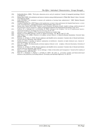 The Effect Individual Characteristics, Groups Strength… 
www.ijbmi.org 50 | Page 
[56]. Fairborother,Kerry, (2008) ,”Work place dimensions,stersss and job satisfaction”,Journal of managerial psychology USA,18 (1),PP.802-818 
[57]. Masdia Masri (2009). Job satisfaction and turnover intention among skilled personnel in TRIplc Bhd. Master’s thesis. Universiti Utara Malaysia, Kedah. 
[58]. Castle NG,(2006,)” An instrument to measure job satisfaction of nursing home administrators”, BMC Medical Research Methodology; 6,p. 47 
[59]. Coomber B, Barriball KL. (2007)”Impact of job satisfactions on intent to leave and turnover for hospital based nurses: a review of the researchliterature”, International Journal of Nursing Studies, 44,pp. 297-314 
[60]. Janssen, onne, Yperen, NICO, 2004,” Employee’s goal orientation, The quality of leader- member exchange, and the outcomes of job performance and job satisfaction”, cademy of management Industrial and Organizational Psychology,12,pp. 39-55. 
[61]. Ambrose, M. L., Seabright, M. A., & Schminke, M. (2002). Sabotage in the workplace: The role of organizational injustice. Organizational Behavior and Human Decision Processes, 89, 947−965 
[62]. Ackroyd, S. and P. Thompson (1999), Organizational Misbehaviour.London: Sage 
[63]. Weston, I. P. (n.d) (2002) Sabotage. Journal of Applied Psychology, Vol. 60 (4): (pp. F-2 1-38). 
[64]. Abdul Rahim, A. R. (2008). Predictors of workplace deviant behavior in Malaysia.(Doctoral dissertation, Universiti Sains Malaysia, 2008). 
[65]. Patterson, A., & Baron, S. (2010). Deviant employees and dreadful service encounters: Customer tales of discord and distrust. Journal of Services Marketing, 24(6), 438-445 
[66]. Southey, K. (2010). A typology of employee explanations of misbehavior: Ananalysis of unfair dismissal cases. Journal of Industrial Relations, 52(1), 81-102. 
[67]. Gruys, M. L. (2000). The dimensionality of deviant employee behavior in the workplace. (Doctoral dissertation, University of Minnesota, 2000). 
[68]. Patterson, A., & Baron, S. (2010). Deviant employees and dreadful service encounters: Customer tales of discord and distrust. Journal of Services Marketing, 24(6), 438-445 
[69]. Harris, L. C. and E. Ogbonna (2006), “Service Sabotage: A Study of Antecedents and Consequences,” Journal of the Academy of Marketing Science, 34(4): 543-558. 
[70]. Skeel, R. L., Neudecker, J., Pilarski, C., & Pytlak, K. (2007). The utility of personality variables and behaviorally-based measures in the prediction of risk-taking behavior. Personality and Individual Differences, 43, 203-214 
