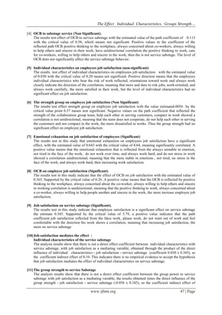 The Effect Individual Characteristics, Groups Strength… 
www.ijbmi.org 47 | Page 
[4] OCB to sabotage service (Non Significant). 
The results test effect of OCB to service sabotage with the estimated value of the path coefficient of 0.113 with the critical value of 0.58, which means not significant. Positive values in the coefficient of the reflected path OCB positive thinking to the workplace, always concerned about co-workers, always willing to help others and sincere in their work, have unidirectional correlation the positive thinking to work, care for co-workers, willing to help others and sincere in the work, then the is not service sabotage. The level of OCB does not significantly affect the service sabotage behavior. 
[5] Individual characteristics on employees job satisfaction (non-significant) 
The results test effect of individual characteristics on employees job satisfaction with the estimated value of 0.030 with the critical value of 0.20 means not significant. Positive direction means that the employees individual characteristics who bear the risk of work reflected, orientations toward work and always work closely indicate the direction of the correlation, meaning that more and dare to risk jobs, work-oriented, and always work carefully, the more satisfied in their work, but the level of individual characteristics had no significant effect on job satisfaction. 
[6] The strength group on employee job satisfaction (Non Significant) 
The results test effect strength group on employee job satisfaction with the value estimated-0056 by the critical value point 0.37 means non significant. Negative values on the path coefficient that reflected the strength of the collaboration group team, help each other in serving customers, compact in work showed a correlation is not unidirectional, meaning that the team does not cooperate, do not help each other in serving the customers and not compact in the work, the more dissatisfied in works. Thus the group strength had no significant effect on employee job satisfaction. 
[7] Emotional exhaustion on job satisfaction of employees (Significant) 
The results test in this study that emotional exhaustion on employees job satisfaction have a significant effect, with the estimated value of 0.643 with the critical value of 4.64, meaning significantly correlated. A positive value means that the emotional exhaustion that is reflected from the always unstable in emotion, not tired in the face of the work, do not work over time, and always work hard, and do not stress in work showed a correlation unidirectional, meaning that the more stable in emotions , not tired, no stress in the face of the work, and always work hard, then increasing work satisfaction. 
[8] OCB on employee job satisfaction (Significant) 
The results test in this study indicate that the effect of OCB on job satisfaction with the estimated value of 0.365. Supported by the critical value of 6:26. A positive value means that the OCB is reflected by positive thinking to the workplace, always concerned about the co-worker, always willing to help others and sincere in working correlation is unidirectional, meaning that the positive thinking to work, always concerned about a co-worker, always willing to help people another and sincere in the work, the more increase employee job satisfaction. 
[9] Job satisfaction on service sabotage (Significant). 
The results test in this study indicate that employee satisfaction is a significant effect on service sabotage the estimate 0.345. Supported by the critical value of 5.79, a positive value indicates that the path coefficient job satisfaction reflected from the likes work, please work, do not want out of work and feel comfortable with the direction his work shows a correlation, meaning that increasing job satisfaction, the more no service sabotage 
[10] Job satisfaction mediates the effect : 
Individual characteristics of the service sabotage The analysis results show that there is not a direct effect coefficient between individual characteristics with service sabotage, with job satisfaction as a mediating variable, obtained through the product of the direct influence of individual characteristics - job satisfaction - service sabotage (coefficient 0.030 x 0.345), so the coefficient indirect effect of 0.10. This indicates there is no empirical evidence to accept the hypothesis that job satisfaction mediates the effect of individual characteristics on service sabotage. 
[11] The group strength to service Sabotage 
The analysis results show that there is not a direct effect coefficient between the group power to service sabotage with job satisfaction as a mediating variable, the results obtained times the direct influence of the group strength - job satisfaction - service sabotage (-0.056 x 0.345), so the coefficient indirect effect of  