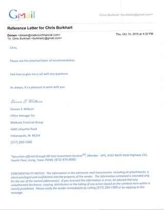Cff-tl *hris Burkhart <punkfrartc@gmaiI.eerrn>
I
1 .. ,, ,"1
Reference Letter for Chris Burkhart
Doreen <doreen@matkovicfinancial. com>
To: Chris Burkhart <burkhartc@gmail.com>
Chris,
Thu, Oct 15,2015 at4:32PM
Please see the attached letter of recommendation.
Feel free to give me a call with any questions.
As always, it's a pleasure to work with you'
2n*,9 fr/;g*r*
Doreen S. Wilburn
Office Manager for
Matkovic Financial GrouP
5440 Lafayette Road
lndianapolis, lN 46254
(317) 293-1300
*securities offered through HD Vest Investment ServicefM, Member: stPC, 6333 North State Highway 761,
Fourth Floor, lrving, Texas 75a38, (972) 870-6000'
coNFtDENTtALtTy NOTTCE: The information in this electronic mailtransmission, including all attochments, is
client-privileged and confidentiat and the property of the sender. The information contained is intended only
for the use of the nomed addressee(s). tf you received this informotion in error, be advised that any
unautharized disclosure, copying, distribution or the taking of any action based on the contents here within is
strictly prohibited. please notify the sender immediatety by calting (317) 293-1300 or by replying to this
message.
iN
 