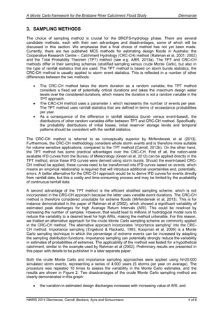 A Monte Carlo framework for the Brisbane River Catchment Flood Study Diermanse
HWRS 2014 Diermanse, Carroll, Beckers, Ayre and Schuurmans 4 of 8
3. SAMPLING METHODS
The choice of sampling method is crucial for the BRCFS-hydrology phase. There are several
candidate methods, each with their own advantages and disadvantages, some of which will be
discussed in this section. We emphasise that a final choice of method has not yet been made.
Currently, there are two published MCS methods for estimating design floods in Australia: the
Cooperative Research Centre – Catchment Hydrology (CRC-CH) method (Rahman et al, 2001; 2002)
and the Total Probability Theorem (TPT) method (see e.g. ARR, 2013a). The TPT and CRC-CH
methods differ in their sampling schemes (stratified sampling versus crude Monte Carlo), but also in
the type of rainfall statistics that are used. The TPT method is based on storm bursts statistics, the
CRC-CH method is usually applied to storm event statistics. This is reflected in a number of other
differences between the two methods:
 The CRC-CH method takes the storm duration as a random variable; the TPT method
considers a fixed set of potentially critical durations and takes the maximum design water
levels over the considered durations, which means the duration is not a random variable in the
TPT approach.
 The CRC-CH method uses a parameter  which represents the number of events per year.
The TPT method uses rainfall statistics that are defined in terms of exceedance probabilities
per year.
 As a consequence of the difference in rainfall statistics (burst- versus event-based), the
distributions of other random variables differ between TPT and CRC-CH method. Specifically,
the probability distributions of initial losses, initial reservoir storage levels and temporal
patterns should be consistent with the rainfall statistics.
The CRC-CH method is referred to as conceptually superior by Mirfenderesk et al (2013).
Furthermore, the CRC-CH methodology considers whole storm events and is therefore more suitable
for volume sensitive applications, compared to the TPT method (Carroll, 2012b). On the other hand,
the TPT method has some practical advantages over the CRC-CH. First of all, the nation-wide
available IFD curves from the Bureau of Meteorology (Green et al, 2012) can be applied directly in the
TPT method, since these IFD curves were derived using storm bursts. Should the event-based CRC-
CH method be applied, these curves need to be transformed into IFD curves based on events, which
means an empirical relationship is required that will introduce additional uncertainties and, potentially,
errors. A better alternative for the CRC-CH approach would be to derive IFD curves for events directly
from rainfall data, but this a costly and time-consuming process and may be limited by the availability
of continuous rainfall data.
A second advantage of the TPT method is the efficient stratified sampling scheme, which is not
incorporated in the CRC-CH approach because the latter uses variable event durations. The CRC-CH
method is therefore considered unsuitable for extreme floods (Mirfenderesk et al, 2013). This is for
instance demonstrated in the paper of Rahman et al (2002), which showed a significant variability of
estimated peak discharges for high Average Return Intervals (ARI). This could be resolved by
increasing the number of samples. However, that would lead to millions of hydrological model runs to
reduce the variability to a desired level for high ARIs, making the method untenable. For this reason,
we trialled an alternative approach for the crude Monte Carlo sampling scheme as commonly applied
in the CRC-CH method. The alternative approach incorporates “importance sampling” into the CRC-
CH method. Importance sampling (Engelund & Rackwitz, 1993; Koopman et al, 2009) is a Monte
Carlo sampling technique in which the percentage of extreme events can be increased by adapting
the sampling distribution functions. Importance sampling can potentially strongly reduce the variability
in estimates of probabilities of extremes. The applicability of the method was tested for a hypothetical
catchment, similar to the example used by Rahman et al (2002). Preliminary results are presented in
this paper with details to be published in a later separate paper.
Both the crude Monte Carlo and importance sampling approaches were applied using N=20,000
simulated storm events, representing a series of 4,000 years (5 storms per year on average). The
procedure was repeated 10 times to assess the variability in the Monte Carlo estimates, and the
results are shown in Figure 2. Two disadvantages of the crude Monte Carlo sampling method are
clearly demonstrated in this graph:
 the variation in estimated design discharges increases with increasing value of ARI; and
 
