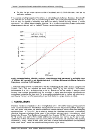 A Monte Carlo framework for the Brisbane River Catchment Flood Study Diermanse
HWRS 2014 Diermanse, Carroll, Beckers, Ayre and Schuurmans 5 of 8
 for ARIs that are larger than the number of simulated years (4,000 in this case) there are no
estimates available.
If importance sampling is applied, the variance in estimated peak discharges decreases dramatically
and estimates are available for a much wider range of ARIs. This clearly demonstrates that the CRC-
CH can also be applied for extremely high ARIs (low AEPs) without requiring millions of model
simulations. This creates opportunities for using the CRC-CH method in applications were probabilities
of extremes are relevant, such as the BRCFS project or dam design studies.
10
0
10
2
10
4
10
6
10
8
0
200
400
600
800
1000
1200
1400
1600
1800
2000
ARI (years)
discharge(m3/s)
crude Monte Carlo
importance sampling
Figure 2 Average Return Intervals (ARI) and corresponding peak discharges as estimated from
10 different MC runs with crude Monte Carlo and 10 different MC runs with Monte Carlo with
importance sampling; 20,000 samples.
A further advantage of TPT over CRC-CH is that the methodology builds on the existing Design Event
Analysis (DEA) and will therefore be more readily taken up by the industry’s practitioners
(Mirfenderesk et al, 2013). A disadvantage of the TPT approach is that the concept of a single critical
duration may introduce a probability bias, for example if in reality several durations contribute to the
exceedance probability of a flood level. For larger catchments that consist of multiple sub-catchments,
each having their own runoff characteristics, it is unlikely that only a single duration is critical.
4. CORRELATIONS
Statistical interdependence between flood forcing factors can be relevant for flood hazard assessment
since a correlation between these factors may significantly increase the probability of high discharges
and flood levels. This means the relevant correlations need to be taken into account in the sampling
procedure (step 1 in Figure 2-1). As an example, this section describes the approach for simulating
statistical dependence between initial losses of the different sub-catchments. Information on initial
losses in the Brisbane River Catchment is available from Seqwater (2013). In their study, initial losses
for 48 events were derived from model calibrations. Analyses were carried out for seven sub-
catchments, in which initial losses were assumed uniform over the entire sub-catchment. The resulting
information, a 48 by 7 matrix of initial losses, was used to derive correlations between sub-catchment
initial losses. Table 2 shows the correlations are significantly higher than 0.
 
