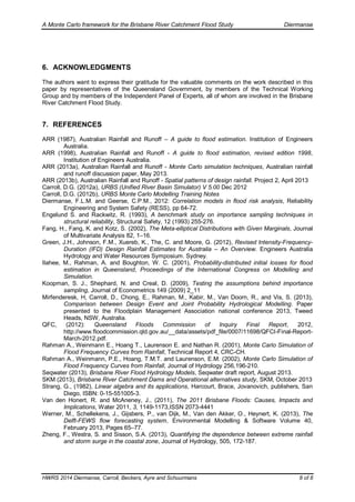 A Monte Carlo framework for the Brisbane River Catchment Flood Study Diermanse
HWRS 2014 Diermanse, Carroll, Beckers, Ayre and Schuurmans 8 of 8
6. ACKNOWLEDGMENTS
The authors want to express their gratitude for the valuable comments on the work described in this
paper by representatives of the Queensland Government, by members of the Technical Working
Group and by members of the Independent Panel of Experts, all of whom are involved in the Brisbane
River Catchment Flood Study.
7. REFERENCES
ARR (1987), Australian Rainfall and Runoff – A guide to flood estimation. Institution of Engineers
Australia.
ARR (1998), Australian Rainfall and Runoff - A guide to flood estimation, revised edition 1998,
Institution of Engineers Australia.
ARR (2013a), Australian Rainfall and Runoff - Monte Carlo simulation techniques, Australian rainfall
and runoff discussion paper, May 2013.
ARR (2013b), Australian Rainfall and Runoff - Spatial patterns of design rainfall. Project 2, April 2013
Carroll, D.G. (2012a), URBS (Unified River Basin Simulator) V 5.00 Dec 2012
Carroll, D.G. (2012b), URBS Monte Carlo Modelling Training Notes
Diermanse, F.L.M. and Geerse, C.P.M., 2012: Correlation models in flood risk analysis, Reliability
Engineering and System Safety (RESS), pp 64-72.
Engelund S. and Rackwitz, R. (1993), A benchmark study on importance sampling techniques in
structural reliability, Structural Safety, 12 (1993) 255-276.
Fang, H., Fang, K. and Kotz, S. (2002), The Meta-elliptical Distributions with Given Marginals, Journal
of Multivariate Analysis 82, 1–16.
Green, J.H., Johnson, F.M., Xuereb, K., The, C. and Moore, G. (2012), Revised Intensity-Frequency-
Duration (IFD) Design Rainfall Estimates for Australia – An Overview. Engineers Australia
Hydrology and Water Resources Symposium. Sydney.
Ilahee, M., Rahman, A. and Boughton, W. C. (2001), Probability-distributed initial losses for flood
estimation in Queensland, Proceedings of the International Congress on Modelling and
Simulation.
Koopman, S. J., Shephard, N. and Creal, D. (2009), Testing the assumptions behind importance
sampling, Journal of Econometrics 149 (2009) 2_11
Mirfenderesk, H, Carroll, D., Chong, E., Rahman, M., Kabir, M., Van Doorn, R., and Vis, S. (2013),
Comparison between Design Event and Joint Probability Hydrological Modelling. Paper
presented to the Floodplain Management Association national conference 2013, Tweed
Heads, NSW, Australia.
QFC, (2012): Queensland Floods Commission of Inquiry Final Report, 2012,
http://www.floodcommission.qld.gov.au/__data/assets/pdf_file/0007/11698/QFCI-Final-Report-
March-2012.pdf.
Rahman A., Weinmann E., Hoang T., Laurenson E. and Nathan R. (2001), Monte Carlo Simulation of
Flood Frequency Curves from Rainfall, Technical Report 4, CRC-CH.
Rahman A., Weinmann, P.E., Hoang, T.M.T. and Laurenson, E.M. (2002), Monte Carlo Simulation of
Flood Frequency Curves from Rainfall, Journal of Hydrology 256,196-210.
Seqwater (2013), Brisbane River Flood Hydrology Models, Seqwater draft report, August 2013.
SKM (2013), Brisbane River Catchment Dams and Operational alternatives study, SKM, October 2013
Strang, G., (1982), Linear algebra and its applications, Harcourt, Brace, Jovanovich, publishers, San
Diego, ISBN: 0-15-551005-3.
Van den Honert, R. and McAneney, J., (2011), The 2011 Brisbane Floods: Causes, Impacts and
Implications, Water 2011, 3, 1149-1173,ISSN 2073-4441
Werner, M., Schellekens, J., Gijsbers, P., van Dijk, M., Van den Akker, O., Heynert, K. (2013), The
Delft-FEWS flow forecasting system, Environmental Modelling & Software Volume 40,
February 2013, Pages 65–77.
Zheng, F., Westra, S. and Sisson, S.A. (2013), Quantifying the dependence between extreme rainfall
and storm surge in the coastal zone, Journal of Hydrology, 505, 172-187.
 