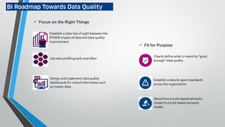 BI Roadmap Towards Data Quality
 Focus on the Right Things
Establish a clear line of sight between the
KPI/KRI impact of data and data quality
improvement
Use data profiling early and often
Design and implement data quality
dashboards for critical information such
as master data.
 Fit for Purpose
Clearly define what is meant by "good
enough" data quality
Establish a data & report standards
across the organization
Move from a truth-based semantic
model to a trust-based semantic
model.
 
