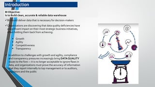 Introduction
Organizations are discovering that data quality deficiencies have
a significant impact on their most strategic business initiatives,
often holding them back from achieving:
 Growth
 Agility
 Competitiveness
 Transparency
 In addition to challenges with growth and agility, compliance
and transparency pressures increasingly bring DATAQUALITY
issues to the fore — it is no longer acceptable to ignore flaws in
data, and organizations must prove the accuracy of information
that they report internally to top management or to auditors,
regulators and the public
BI Objective:
Is to Build clean, accurate & reliable data warehouse
BI should deliver data that is necessary for decision-makers
 