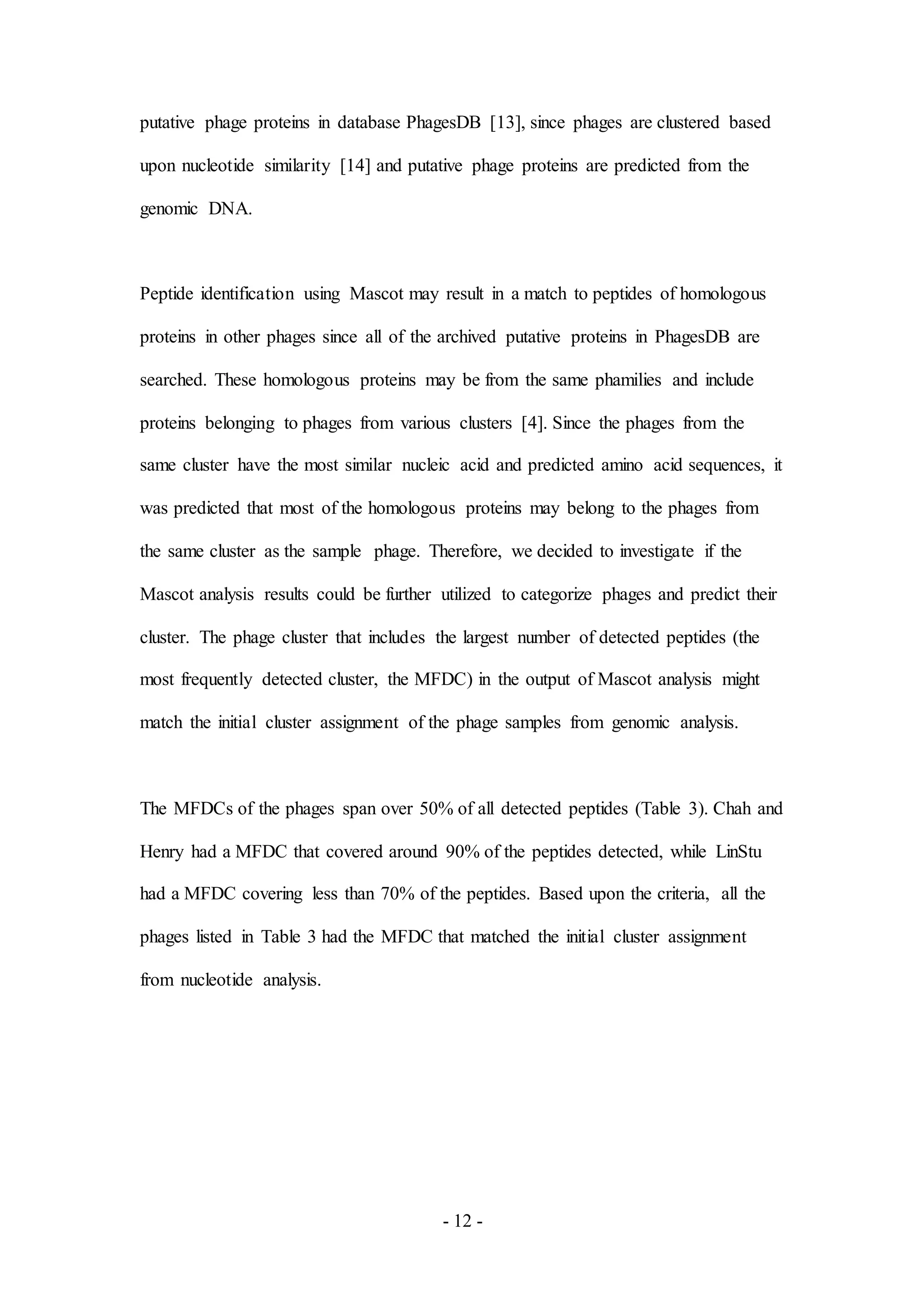 - 12 -
putative phage proteins in database PhagesDB [13], since phages are clustered based
upon nucleotide similarity [14] and putative phage proteins are predicted from the
genomic DNA.
Peptide identification using Mascot may result in a match to peptides of homologous
proteins in other phages since all of the archived putative proteins in PhagesDB are
searched. These homologous proteins may be from the same phamilies and include
proteins belonging to phages from various clusters [4]. Since the phages from the
same cluster have the most similar nucleic acid and predicted amino acid sequences, it
was predicted that most of the homologous proteins may belong to the phages from
the same cluster as the sample phage. Therefore, we decided to investigate if the
Mascot analysis results could be further utilized to categorize phages and predict their
cluster. The phage cluster that includes the largest number of detected peptides (the
most frequently detected cluster, the MFDC) in the output of Mascot analysis might
match the initial cluster assignment of the phage samples from genomic analysis.
The MFDCs of the phages span over 50% of all detected peptides (Table 3). Chah and
Henry had a MFDC that covered around 90% of the peptides detected, while LinStu
had a MFDC covering less than 70% of the peptides. Based upon the criteria, all the
phages listed in Table 3 had the MFDC that matched the initial cluster assignment
from nucleotide analysis.
 