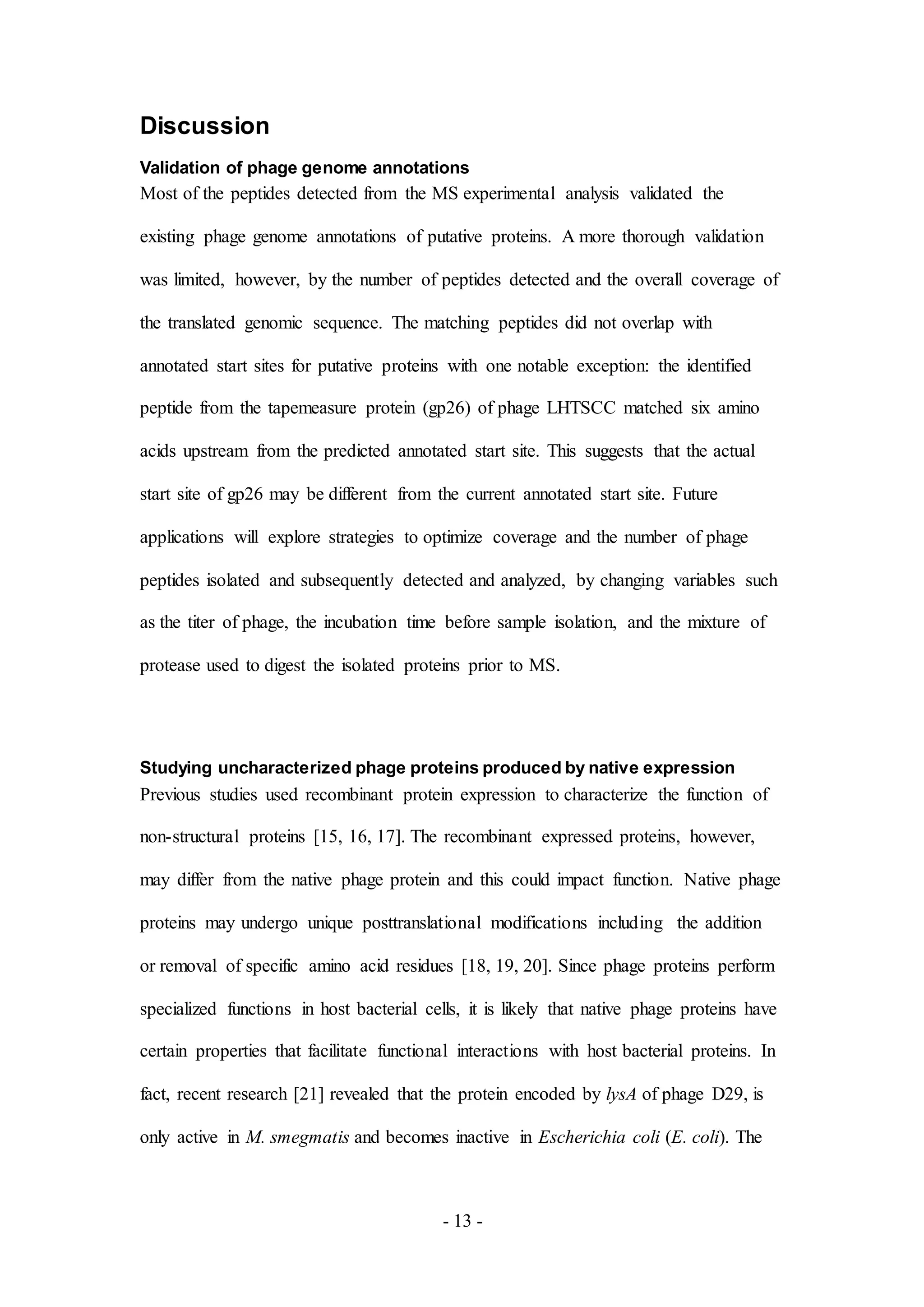 - 13 -
Discussion
Validation of phage genome annotations
Most of the peptides detected from the MS experimental analysis validated the
existing phage genome annotations of putative proteins. A more thorough validation
was limited, however, by the number of peptides detected and the overall coverage of
the translated genomic sequence. The matching peptides did not overlap with
annotated start sites for putative proteins with one notable exception: the identified
peptide from the tapemeasure protein (gp26) of phage LHTSCC matched six amino
acids upstream from the predicted annotated start site. This suggests that the actual
start site of gp26 may be different from the current annotated start site. Future
applications will explore strategies to optimize coverage and the number of phage
peptides isolated and subsequently detected and analyzed, by changing variables such
as the titer of phage, the incubation time before sample isolation, and the mixture of
protease used to digest the isolated proteins prior to MS.
Studying uncharacterized phage proteins produced by native expression
Previous studies used recombinant protein expression to characterize the function of
non-structural proteins [15, 16, 17]. The recombinant expressed proteins, however,
may differ from the native phage protein and this could impact function. Native phage
proteins may undergo unique posttranslational modifications including the addition
or removal of specific amino acid residues [18, 19, 20]. Since phage proteins perform
specialized functions in host bacterial cells, it is likely that native phage proteins have
certain properties that facilitate functional interactions with host bacterial proteins. In
fact, recent research [21] revealed that the protein encoded by lysA of phage D29, is
only active in M. smegmatis and becomes inactive in Escherichia coli (E. coli). The
 