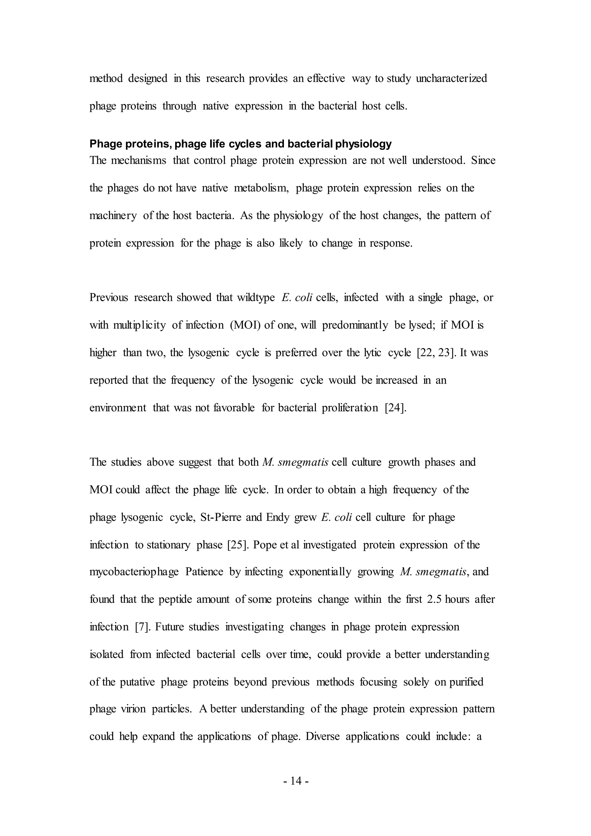 - 14 -
method designed in this research provides an effective way to study uncharacterized
phage proteins through native expression in the bacterial host cells.
Phage proteins, phage life cycles and bacterial physiology
The mechanisms that control phage protein expression are not well understood. Since
the phages do not have native metabolism, phage protein expression relies on the
machinery of the host bacteria. As the physiology of the host changes, the pattern of
protein expression for the phage is also likely to change in response.
Previous research showed that wildtype E. coli cells, infected with a single phage, or
with multiplicity of infection (MOI) of one, will predominantly be lysed; if MOI is
higher than two, the lysogenic cycle is preferred over the lytic cycle [22, 23]. It was
reported that the frequency of the lysogenic cycle would be increased in an
environment that was not favorable for bacterial proliferation [24].
The studies above suggest that both M. smegmatis cell culture growth phases and
MOI could affect the phage life cycle. In order to obtain a high frequency of the
phage lysogenic cycle, St-Pierre and Endy grew E. coli cell culture for phage
infection to stationary phase [25]. Pope et al investigated protein expression of the
mycobacteriophage Patience by infecting exponentially growing M. smegmatis, and
found that the peptide amount of some proteins change within the first 2.5 hours after
infection [7]. Future studies investigating changes in phage protein expression
isolated from infected bacterial cells over time, could provide a better understanding
of the putative phage proteins beyond previous methods focusing solely on purified
phage virion particles. A better understanding of the phage protein expression pattern
could help expand the applications of phage. Diverse applications could include: a
 
