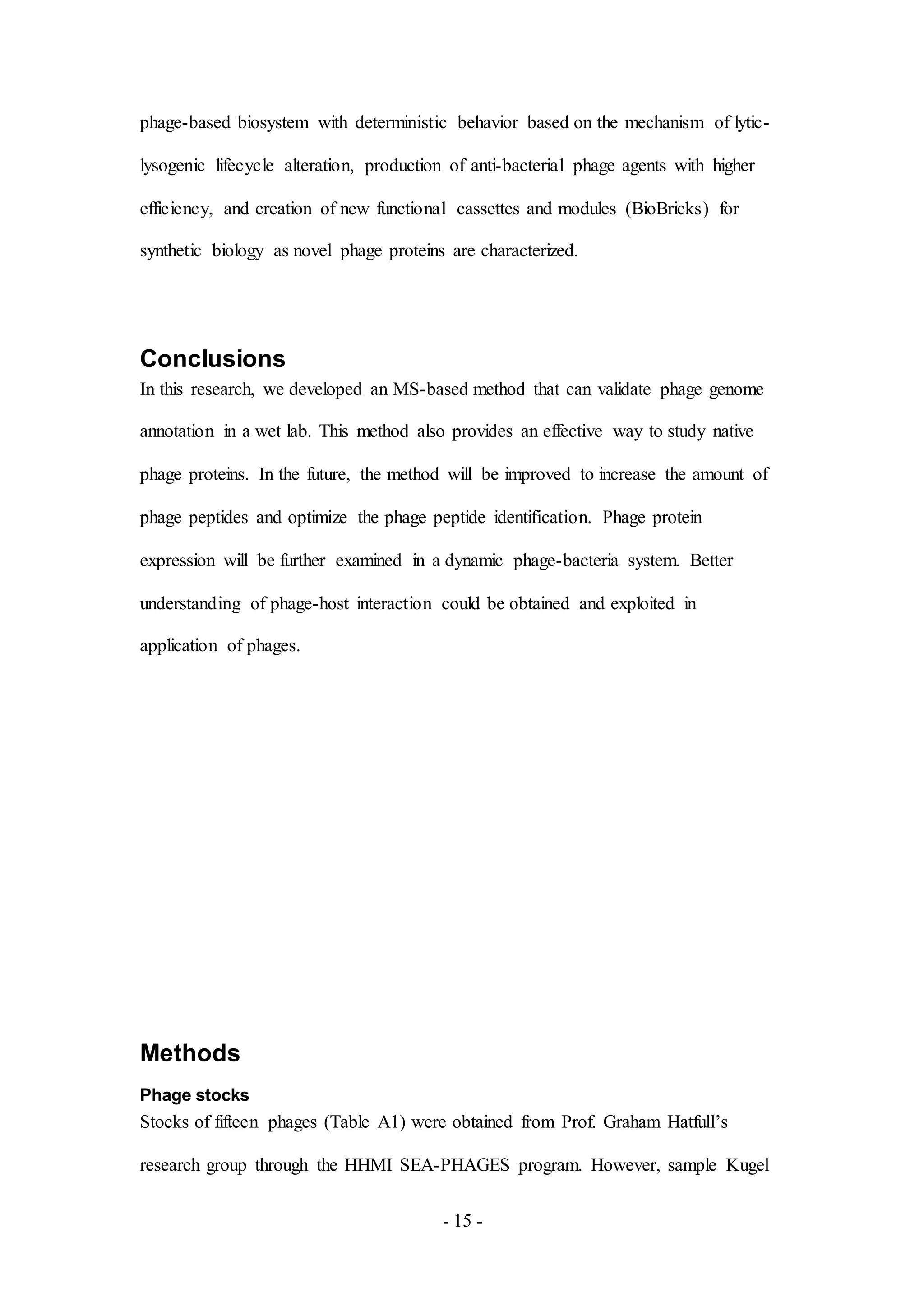 - 15 -
phage-based biosystem with deterministic behavior based on the mechanism of lytic-
lysogenic lifecycle alteration, production of anti-bacterial phage agents with higher
efficiency, and creation of new functional cassettes and modules (BioBricks) for
synthetic biology as novel phage proteins are characterized.
Conclusions
In this research, we developed an MS-based method that can validate phage genome
annotation in a wet lab. This method also provides an effective way to study native
phage proteins. In the future, the method will be improved to increase the amount of
phage peptides and optimize the phage peptide identification. Phage protein
expression will be further examined in a dynamic phage-bacteria system. Better
understanding of phage-host interaction could be obtained and exploited in
application of phages.
Methods
Phage stocks
Stocks of fifteen phages (Table A1) were obtained from Prof. Graham Hatfull’s
research group through the HHMI SEA-PHAGES program. However, sample Kugel
 
