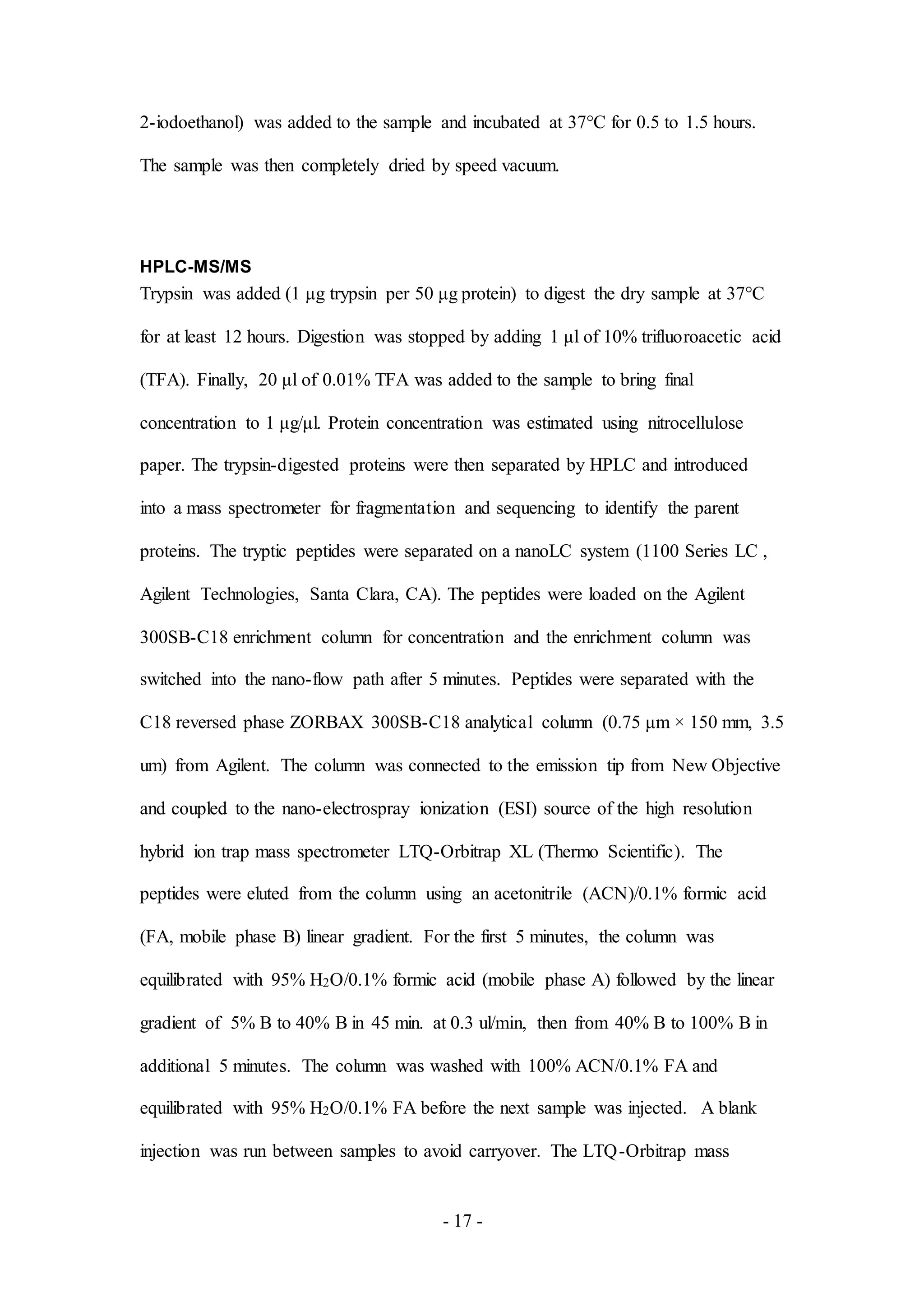 - 17 -
2-iodoethanol) was added to the sample and incubated at 37°C for 0.5 to 1.5 hours.
The sample was then completely dried by speed vacuum.
HPLC-MS/MS
Trypsin was added (1 μg trypsin per 50 μg protein) to digest the dry sample at 37°C
for at least 12 hours. Digestion was stopped by adding 1 μl of 10% trifluoroacetic acid
(TFA). Finally, 20 μl of 0.01% TFA was added to the sample to bring final
concentration to 1 μg/μl. Protein concentration was estimated using nitrocellulose
paper. The trypsin-digested proteins were then separated by HPLC and introduced
into a mass spectrometer for fragmentation and sequencing to identify the parent
proteins. The tryptic peptides were separated on a nanoLC system (1100 Series LC ,
Agilent Technologies, Santa Clara, CA). The peptides were loaded on the Agilent
300SB-C18 enrichment column for concentration and the enrichment column was
switched into the nano-flow path after 5 minutes. Peptides were separated with the
C18 reversed phase ZORBAX 300SB-C18 analytical column (0.75 μm × 150 mm, 3.5
um) from Agilent. The column was connected to the emission tip from New Objective
and coupled to the nano-electrospray ionization (ESI) source of the high resolution
hybrid ion trap mass spectrometer LTQ-Orbitrap XL (Thermo Scientific). The
peptides were eluted from the column using an acetonitrile (ACN)/0.1% formic acid
(FA, mobile phase B) linear gradient. For the first 5 minutes, the column was
equilibrated with 95% H2O/0.1% formic acid (mobile phase A) followed by the linear
gradient of 5% B to 40% B in 45 min. at 0.3 ul/min, then from 40% B to 100% B in
additional 5 minutes. The column was washed with 100% ACN/0.1% FA and
equilibrated with 95% H2O/0.1% FA before the next sample was injected. A blank
injection was run between samples to avoid carryover. The LTQ-Orbitrap mass
 