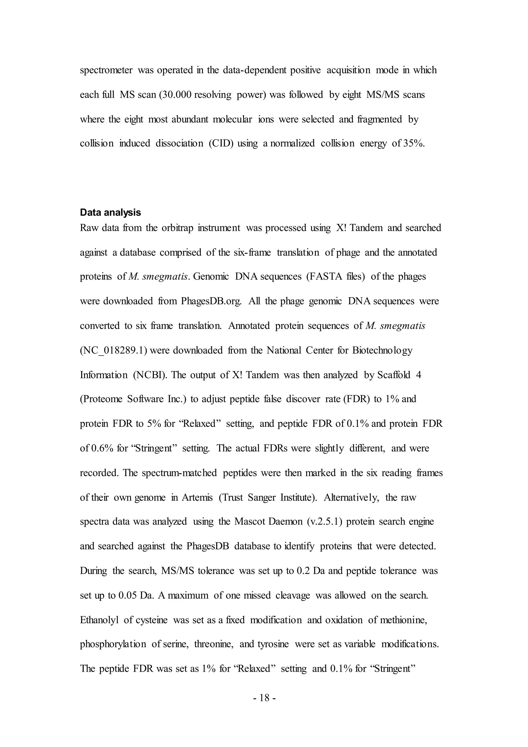 - 18 -
spectrometer was operated in the data-dependent positive acquisition mode in which
each full MS scan (30.000 resolving power) was followed by eight MS/MS scans
where the eight most abundant molecular ions were selected and fragmented by
collision induced dissociation (CID) using a normalized collision energy of 35%.
Data analysis
Raw data from the orbitrap instrument was processed using X! Tandem and searched
against a database comprised of the six-frame translation of phage and the annotated
proteins of M. smegmatis. Genomic DNA sequences (FASTA files) of the phages
were downloaded from PhagesDB.org. All the phage genomic DNA sequences were
converted to six frame translation. Annotated protein sequences of M. smegmatis
(NC_018289.1) were downloaded from the National Center for Biotechnology
Information (NCBI). The output of X! Tandem was then analyzed by Scaffold 4
(Proteome Software Inc.) to adjust peptide false discover rate (FDR) to 1% and
protein FDR to 5% for “Relaxed” setting, and peptide FDR of 0.1% and protein FDR
of 0.6% for “Stringent” setting. The actual FDRs were slightly different, and were
recorded. The spectrum-matched peptides were then marked in the six reading frames
of their own genome in Artemis (Trust Sanger Institute). Alternatively, the raw
spectra data was analyzed using the Mascot Daemon (v.2.5.1) protein search engine
and searched against the PhagesDB database to identify proteins that were detected.
During the search, MS/MS tolerance was set up to 0.2 Da and peptide tolerance was
set up to 0.05 Da. A maximum of one missed cleavage was allowed on the search.
Ethanolyl of cysteine was set as a fixed modification and oxidation of methionine,
phosphorylation of serine, threonine, and tyrosine were set as variable modifications.
The peptide FDR was set as 1% for “Relaxed” setting and 0.1% for “Stringent”
 
