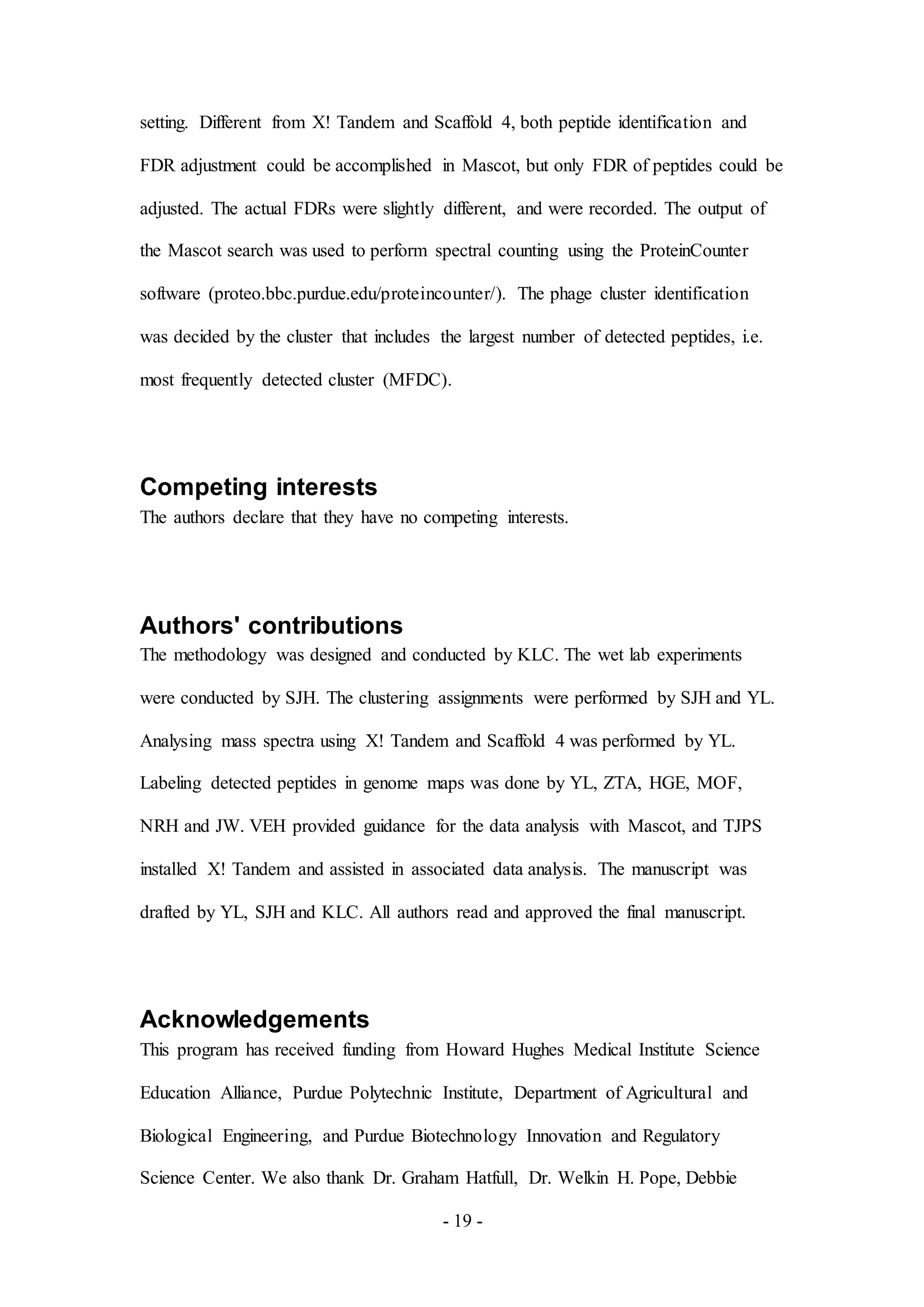 - 19 -
setting. Different from X! Tandem and Scaffold 4, both peptide identification and
FDR adjustment could be accomplished in Mascot, but only FDR of peptides could be
adjusted. The actual FDRs were slightly different, and were recorded. The output of
the Mascot search was used to perform spectral counting using the ProteinCounter
software (proteo.bbc.purdue.edu/proteincounter/). The phage cluster identification
was decided by the cluster that includes the largest number of detected peptides, i.e.
most frequently detected cluster (MFDC).
Competing interests
The authors declare that they have no competing interests.
Authors' contributions
The methodology was designed and conducted by KLC. The wet lab experiments
were conducted by SJH. The clustering assignments were performed by SJH and YL.
Analysing mass spectra using X! Tandem and Scaffold 4 was performed by YL.
Labeling detected peptides in genome maps was done by YL, ZTA, HGE, MOF,
NRH and JW. VEH provided guidance for the data analysis with Mascot, and TJPS
installed X! Tandem and assisted in associated data analysis. The manuscript was
drafted by YL, SJH and KLC. All authors read and approved the final manuscript.
Acknowledgements
This program has received funding from Howard Hughes Medical Institute Science
Education Alliance, Purdue Polytechnic Institute, Department of Agricultural and
Biological Engineering, and Purdue Biotechnology Innovation and Regulatory
Science Center. We also thank Dr. Graham Hatfull, Dr. Welkin H. Pope, Debbie
 