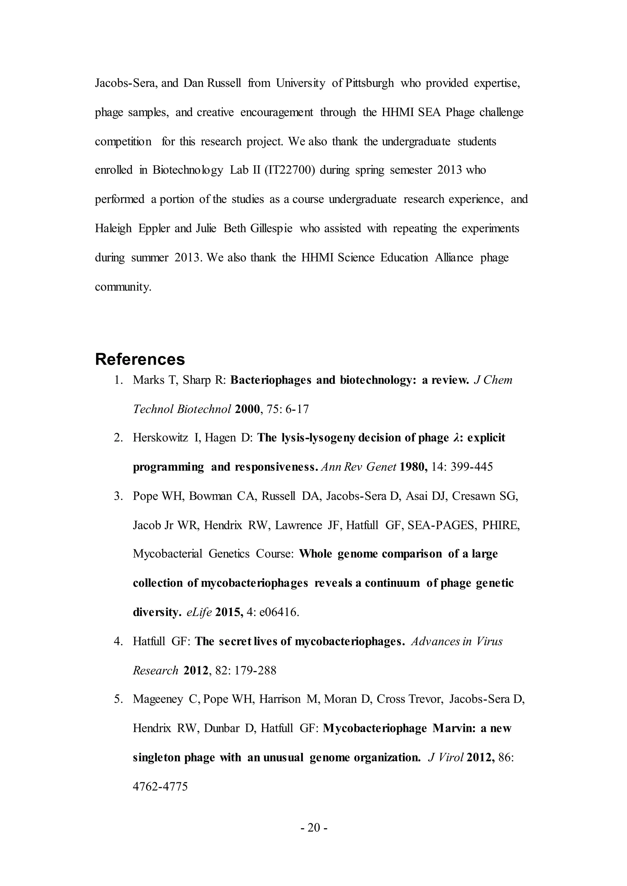 - 20 -
Jacobs-Sera, and Dan Russell from University of Pittsburgh who provided expertise,
phage samples, and creative encouragement through the HHMI SEA Phage challenge
competition for this research project. We also thank the undergraduate students
enrolled in Biotechnology Lab II (IT22700) during spring semester 2013 who
performed a portion of the studies as a course undergraduate research experience, and
Haleigh Eppler and Julie Beth Gillespie who assisted with repeating the experiments
during summer 2013. We also thank the HHMI Science Education Alliance phage
community.
References
1. Marks T, Sharp R: Bacteriophages and biotechnology: a review. J Chem
Technol Biotechnol 2000, 75: 6-17
2. Herskowitz I, Hagen D: The lysis-lysogeny decision of phage λ: explicit
programming and responsiveness. Ann Rev Genet 1980, 14: 399-445
3. Pope WH, Bowman CA, Russell DA, Jacobs-Sera D, Asai DJ, Cresawn SG,
Jacob Jr WR, Hendrix RW, Lawrence JF, Hatfull GF, SEA-PAGES, PHIRE,
Mycobacterial Genetics Course: Whole genome comparison of a large
collection of mycobacteriophages reveals a continuum of phage genetic
diversity. eLife 2015, 4: e06416.
4. Hatfull GF: The secret lives of mycobacteriophages. Advances in Virus
Research 2012, 82: 179-288
5. Mageeney C, Pope WH, Harrison M, Moran D, Cross Trevor, Jacobs-Sera D,
Hendrix RW, Dunbar D, Hatfull GF: Mycobacteriophage Marvin: a new
singleton phage with an unusual genome organization. J Virol 2012, 86:
4762-4775
 