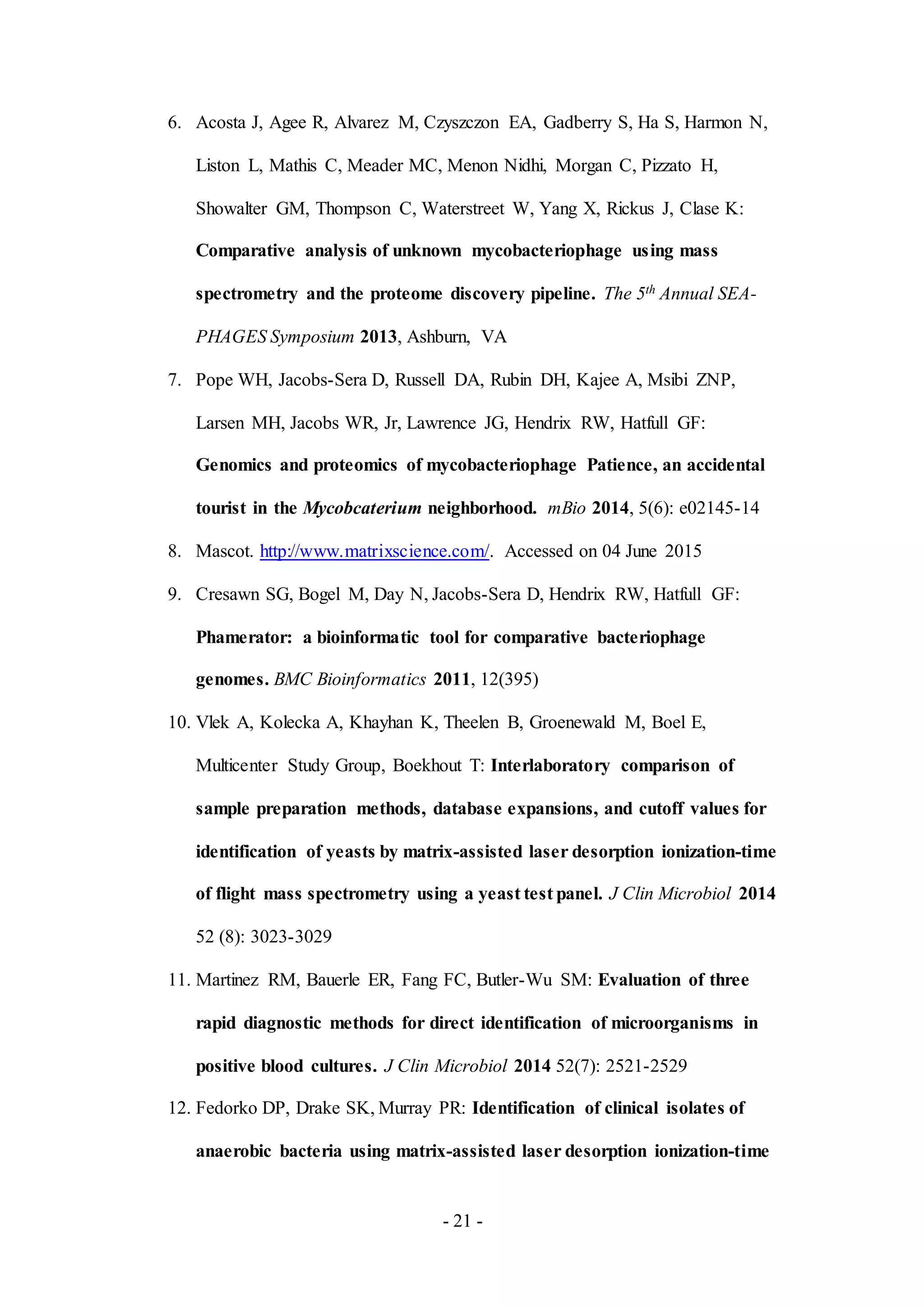 - 21 -
6. Acosta J, Agee R, Alvarez M, Czyszczon EA, Gadberry S, Ha S, Harmon N,
Liston L, Mathis C, Meader MC, Menon Nidhi, Morgan C, Pizzato H,
Showalter GM, Thompson C, Waterstreet W, Yang X, Rickus J, Clase K:
Comparative analysis of unknown mycobacteriophage using mass
spectrometry and the proteome discovery pipeline. The 5th Annual SEA-
PHAGES Symposium 2013, Ashburn, VA
7. Pope WH, Jacobs-Sera D, Russell DA, Rubin DH, Kajee A, Msibi ZNP,
Larsen MH, Jacobs WR, Jr, Lawrence JG, Hendrix RW, Hatfull GF:
Genomics and proteomics of mycobacteriophage Patience, an accidental
tourist in the Mycobcaterium neighborhood. mBio 2014, 5(6): e02145-14
8. Mascot. http://www.matrixscience.com/. Accessed on 04 June 2015
9. Cresawn SG, Bogel M, Day N, Jacobs-Sera D, Hendrix RW, Hatfull GF:
Phamerator: a bioinformatic tool for comparative bacteriophage
genomes. BMC Bioinformatics 2011, 12(395)
10. Vlek A, Kolecka A, Khayhan K, Theelen B, Groenewald M, Boel E,
Multicenter Study Group, Boekhout T: Interlaboratory comparison of
sample preparation methods, database expansions, and cutoff values for
identification of yeasts by matrix-assisted laser desorption ionization-time
of flight mass spectrometry using a yeast test panel. J Clin Microbiol 2014
52 (8): 3023-3029
11. Martinez RM, Bauerle ER, Fang FC, Butler-Wu SM: Evaluation of three
rapid diagnostic methods for direct identification of microorganisms in
positive blood cultures. J Clin Microbiol 2014 52(7): 2521-2529
12. Fedorko DP, Drake SK, Murray PR: Identification of clinical isolates of
anaerobic bacteria using matrix-assisted laser desorption ionization-time
 