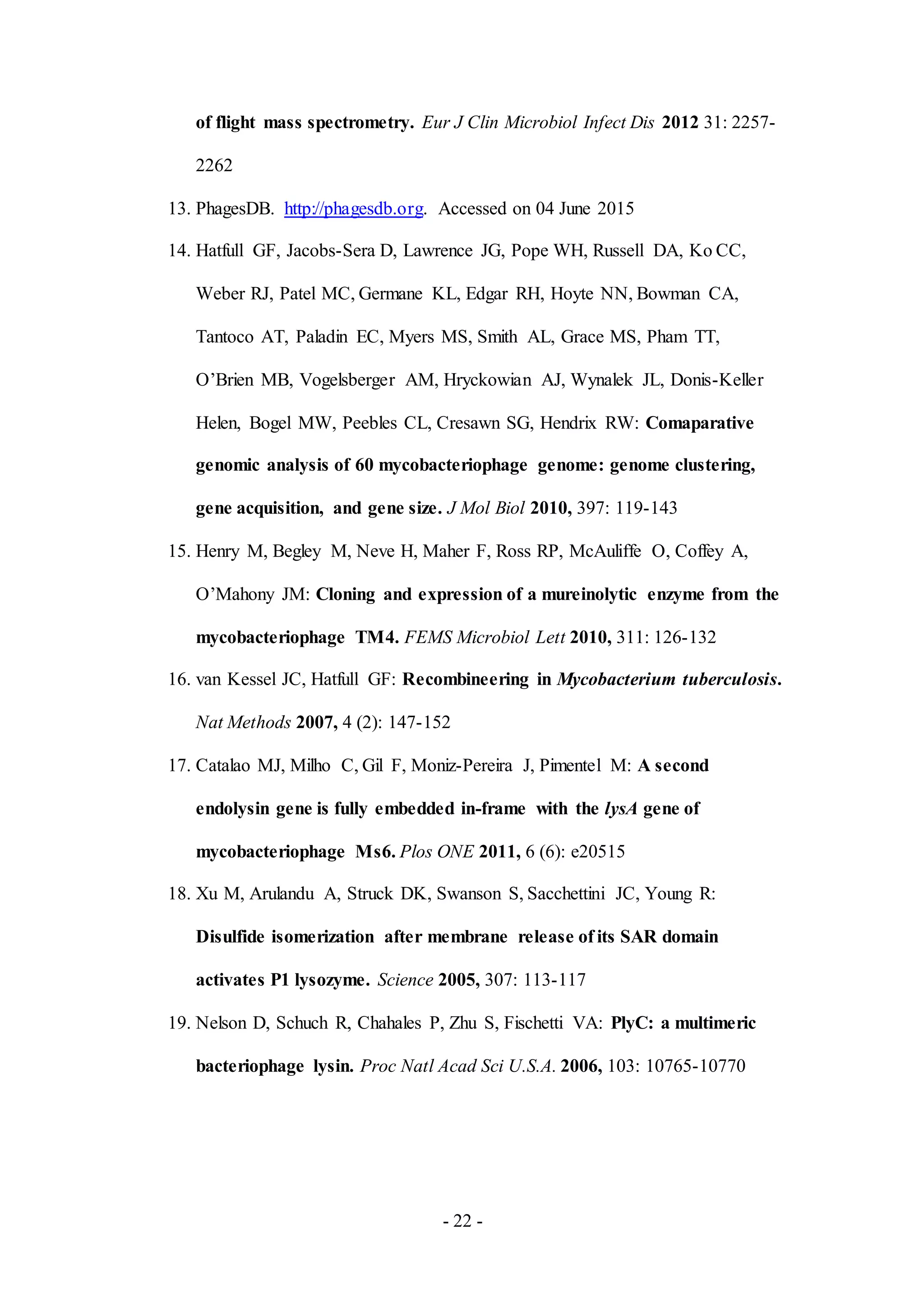 - 22 -
of flight mass spectrometry. Eur J Clin Microbiol Infect Dis 2012 31: 2257-
2262
13. PhagesDB. http://phagesdb.org. Accessed on 04 June 2015
14. Hatfull GF, Jacobs-Sera D, Lawrence JG, Pope WH, Russell DA, Ko CC,
Weber RJ, Patel MC, Germane KL, Edgar RH, Hoyte NN, Bowman CA,
Tantoco AT, Paladin EC, Myers MS, Smith AL, Grace MS, Pham TT,
O’Brien MB, Vogelsberger AM, Hryckowian AJ, Wynalek JL, Donis-Keller
Helen, Bogel MW, Peebles CL, Cresawn SG, Hendrix RW: Comaparative
genomic analysis of 60 mycobacteriophage genome: genome clustering,
gene acquisition, and gene size. J Mol Biol 2010, 397: 119-143
15. Henry M, Begley M, Neve H, Maher F, Ross RP, McAuliffe O, Coffey A,
O’Mahony JM: Cloning and expression of a mureinolytic enzyme from the
mycobacteriophage TM4. FEMS Microbiol Lett 2010, 311: 126-132
16. van Kessel JC, Hatfull GF: Recombineering in Mycobacterium tuberculosis.
Nat Methods 2007, 4 (2): 147-152
17. Catalao MJ, Milho C, Gil F, Moniz-Pereira J, Pimentel M: A second
endolysin gene is fully embedded in-frame with the lysA gene of
mycobacteriophage Ms6. Plos ONE 2011, 6 (6): e20515
18. Xu M, Arulandu A, Struck DK, Swanson S, Sacchettini JC, Young R:
Disulfide isomerization after membrane release of its SAR domain
activates P1 lysozyme. Science 2005, 307: 113-117
19. Nelson D, Schuch R, Chahales P, Zhu S, Fischetti VA: PlyC: a multimeric
bacteriophage lysin. Proc Natl Acad Sci U.S.A. 2006, 103: 10765-10770
 