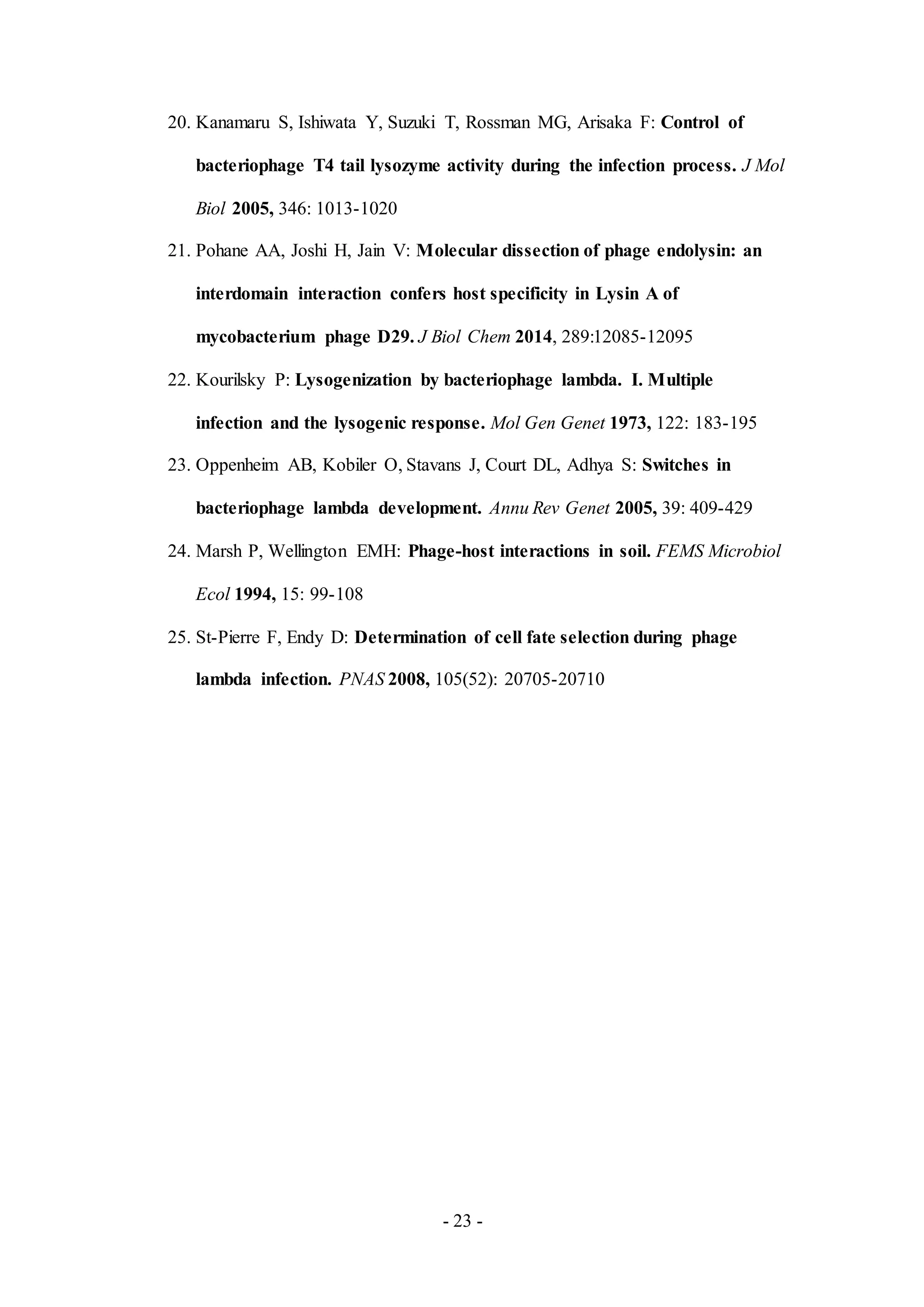 - 23 -
20. Kanamaru S, Ishiwata Y, Suzuki T, Rossman MG, Arisaka F: Control of
bacteriophage T4 tail lysozyme activity during the infection process. J Mol
Biol 2005, 346: 1013-1020
21. Pohane AA, Joshi H, Jain V: Molecular dissection of phage endolysin: an
interdomain interaction confers host specificity in Lysin A of
mycobacterium phage D29. J Biol Chem 2014, 289:12085-12095
22. Kourilsky P: Lysogenization by bacteriophage lambda. I. Multiple
infection and the lysogenic response. Mol Gen Genet 1973, 122: 183-195
23. Oppenheim AB, Kobiler O, Stavans J, Court DL, Adhya S: Switches in
bacteriophage lambda development. Annu Rev Genet 2005, 39: 409-429
24. Marsh P, Wellington EMH: Phage-host interactions in soil. FEMS Microbiol
Ecol 1994, 15: 99-108
25. St-Pierre F, Endy D: Determination of cell fate selection during phage
lambda infection. PNAS 2008, 105(52): 20705-20710
 