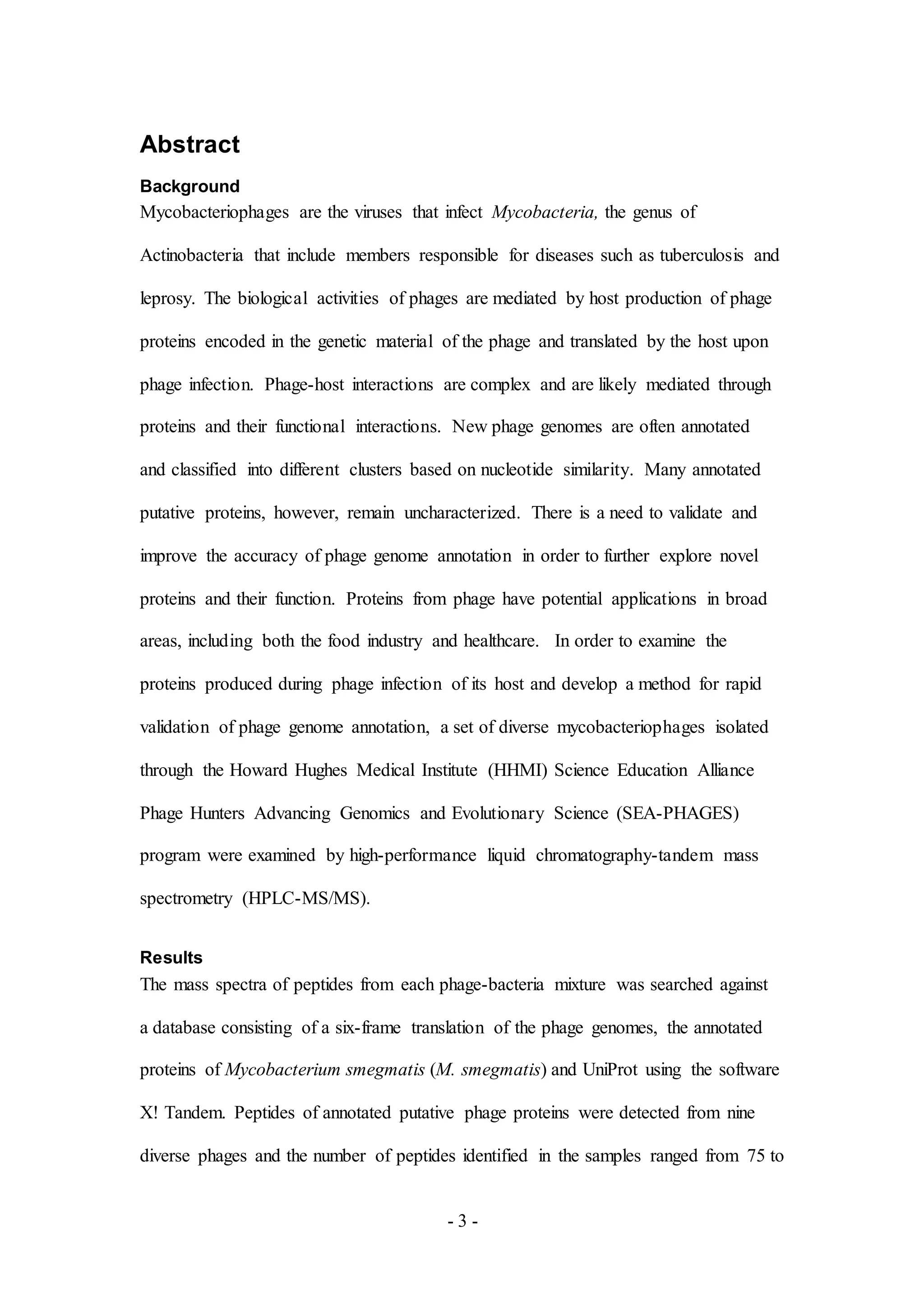 - 3 -
Abstract
Background
Mycobacteriophages are the viruses that infect Mycobacteria, the genus of
Actinobacteria that include members responsible for diseases such as tuberculosis and
leprosy. The biological activities of phages are mediated by host production of phage
proteins encoded in the genetic material of the phage and translated by the host upon
phage infection. Phage-host interactions are complex and are likely mediated through
proteins and their functional interactions. New phage genomes are often annotated
and classified into different clusters based on nucleotide similarity. Many annotated
putative proteins, however, remain uncharacterized. There is a need to validate and
improve the accuracy of phage genome annotation in order to further explore novel
proteins and their function. Proteins from phage have potential applications in broad
areas, including both the food industry and healthcare. In order to examine the
proteins produced during phage infection of its host and develop a method for rapid
validation of phage genome annotation, a set of diverse mycobacteriophages isolated
through the Howard Hughes Medical Institute (HHMI) Science Education Alliance
Phage Hunters Advancing Genomics and Evolutionary Science (SEA-PHAGES)
program were examined by high-performance liquid chromatography-tandem mass
spectrometry (HPLC-MS/MS).
Results
The mass spectra of peptides from each phage-bacteria mixture was searched against
a database consisting of a six-frame translation of the phage genomes, the annotated
proteins of Mycobacterium smegmatis (M. smegmatis) and UniProt using the software
X! Tandem. Peptides of annotated putative phage proteins were detected from nine
diverse phages and the number of peptides identified in the samples ranged from 75 to
 