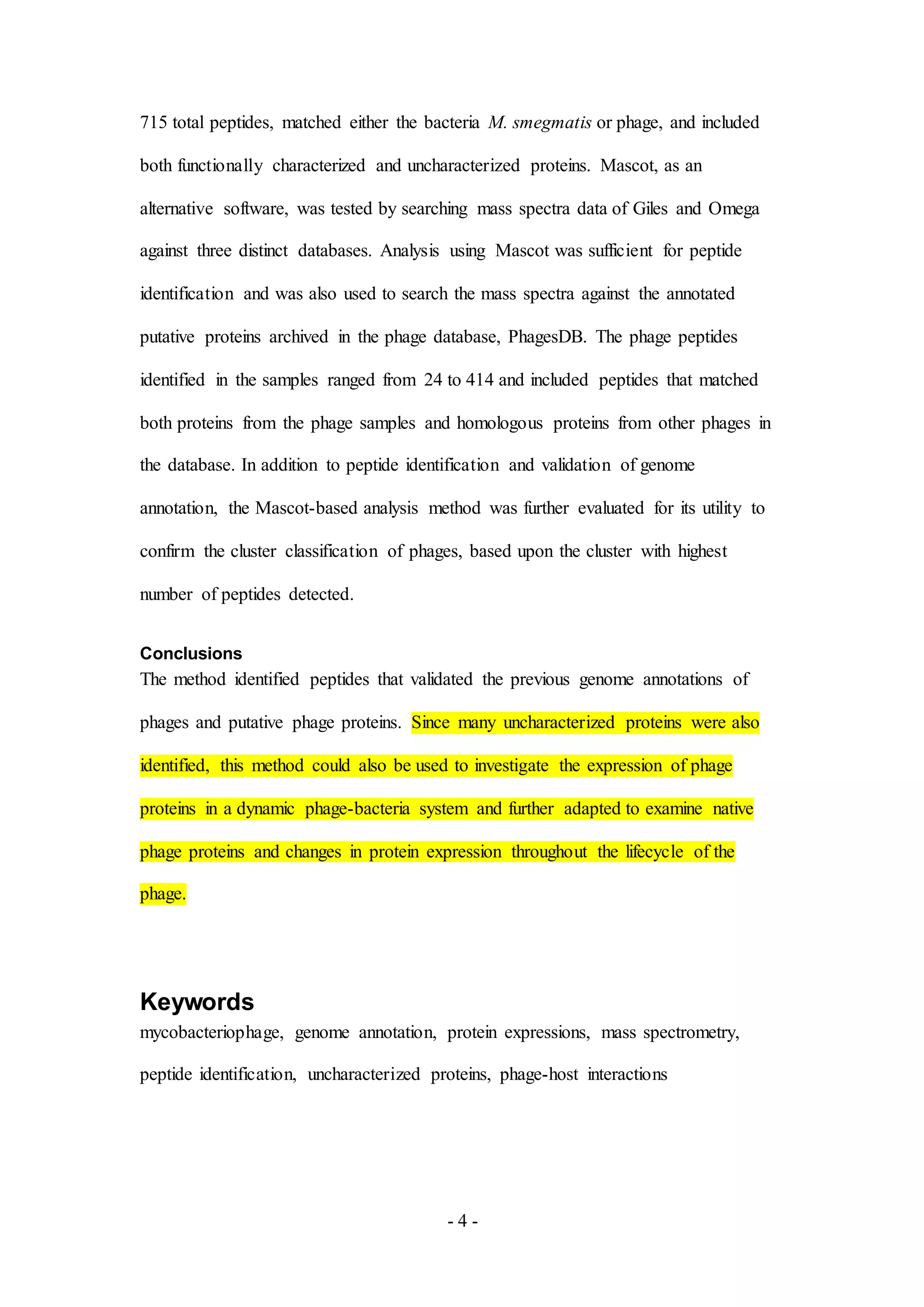- 4 -
715 total peptides, matched either the bacteria M. smegmatis or phage, and included
both functionally characterized and uncharacterized proteins. Mascot, as an
alternative software, was tested by searching mass spectra data of Giles and Omega
against three distinct databases. Analysis using Mascot was sufficient for peptide
identification and was also used to search the mass spectra against the annotated
putative proteins archived in the phage database, PhagesDB. The phage peptides
identified in the samples ranged from 24 to 414 and included peptides that matched
both proteins from the phage samples and homologous proteins from other phages in
the database. In addition to peptide identification and validation of genome
annotation, the Mascot-based analysis method was further evaluated for its utility to
confirm the cluster classification of phages, based upon the cluster with highest
number of peptides detected.
Conclusions
The method identified peptides that validated the previous genome annotations of
phages and putative phage proteins. Since many uncharacterized proteins were also
identified, this method could also be used to investigate the expression of phage
proteins in a dynamic phage-bacteria system and further adapted to examine native
phage proteins and changes in protein expression throughout the lifecycle of the
phage.
Keywords
mycobacteriophage, genome annotation, protein expressions, mass spectrometry,
peptide identification, uncharacterized proteins, phage-host interactions
 