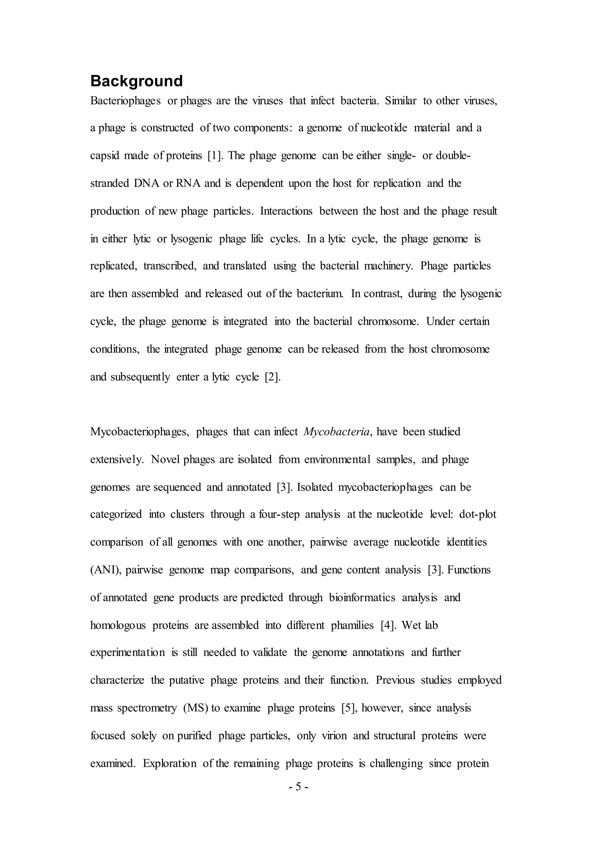 - 5 -
Background
Bacteriophages or phages are the viruses that infect bacteria. Similar to other viruses,
a phage is constructed of two components: a genome of nucleotide material and a
capsid made of proteins [1]. The phage genome can be either single- or double-
stranded DNA or RNA and is dependent upon the host for replication and the
production of new phage particles. Interactions between the host and the phage result
in either lytic or lysogenic phage life cycles. In a lytic cycle, the phage genome is
replicated, transcribed, and translated using the bacterial machinery. Phage particles
are then assembled and released out of the bacterium. In contrast, during the lysogenic
cycle, the phage genome is integrated into the bacterial chromosome. Under certain
conditions, the integrated phage genome can be released from the host chromosome
and subsequently enter a lytic cycle [2].
Mycobacteriophages, phages that can infect Mycobacteria, have been studied
extensively. Novel phages are isolated from environmental samples, and phage
genomes are sequenced and annotated [3]. Isolated mycobacteriophages can be
categorized into clusters through a four-step analysis at the nucleotide level: dot-plot
comparison of all genomes with one another, pairwise average nucleotide identities
(ANI), pairwise genome map comparisons, and gene content analysis [3]. Functions
of annotated gene products are predicted through bioinformatics analysis and
homologous proteins are assembled into different phamilies [4]. Wet lab
experimentation is still needed to validate the genome annotations and further
characterize the putative phage proteins and their function. Previous studies employed
mass spectrometry (MS) to examine phage proteins [5], however, since analysis
focused solely on purified phage particles, only virion and structural proteins were
examined. Exploration of the remaining phage proteins is challenging since protein
 
