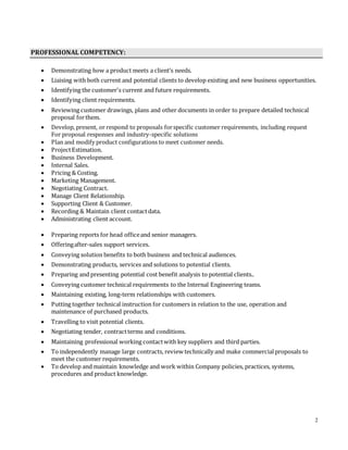 2
PROFESSIONAL COMPETENCY:
 Demonstrating how a product meets a client’s needs.
 Liaising with both current and potential clients to develop existing and new business opportunities.
 Identifying the customer's current and future requirements.
 Identifying client requirements.
 Reviewing customer drawings, plans and other documents in order to prepare detailed technical
proposal forthem.
 Develop, present, or respond to proposals forspecific customer requirements, including request
For proposal responses and industry-specific solutions
 Plan and modify product configurations to meet customer needs.
 ProjectEstimation.
 Business Development.
 Internal Sales.
 Pricing & Costing.
 Marketing Management.
 Negotiating Contract.
 Manage Client Relationship.
 Supporting Client & Customer.
 Recording & Maintain client contactdata.
 Administrating client account.
 Preparing reports for head officeand senior managers.
 Offeringafter-sales support services.
 Conveying solution benefits to both business and technical audiences.
 Demonstrating products, services and solutions to potential clients.
 Preparing and presenting potential cost benefit analysis to potential clients..
 Conveying customer technical requirements to the Internal Engineering teams.
 Maintaining existing, long-term relationships with customers.
 Putting together technical instruction for customers in relation to the use, operation and
maintenance of purchased products.
 Travelling to visit potential clients.
 Negotiating tender, contractterms and conditions.
 Maintaining professional working contactwith key suppliers and third parties.
 To independently manage large contracts, review technically and make commercialproposals to
meet the customer requirements.
 To develop and maintain knowledge and work within Company policies, practices, systems,
procedures and product knowledge.
 