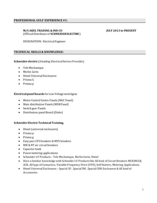 3
PROFESSIONAL GULF EXPERIENCE #1:
M/S AKEL TRADING & IND CO JULY 2013 to PRESENT
(OfficialDistributorof SCHNEIDERELECTRIC)
DESIGNATION: ElectricalEngineer
TECHNICAL SKILLS & KNOWLEDGE:
Schneiderelectric(Aleading ElectricalService Provider)
 Tele Mechanique
 Merlin Gerin
 Himel Universal Enclosures
 Prisma G
 Prisma p
Electrical panel boards forLow Voltageswitchgear
 Motor Control Centre Panels (MCC Panel)
 Main distribution Panels (MDBPanel)
 Switchgear Panels
 Distribution panel Board (Disbo)
SchneiderElectricTechnical Training,
 Himel (universal enclosures)
 Prisma p
 Prisma g
 Easy pact CVS breakers & MVS breakers
 NW & NT air circuitbreakers
 Capacitor bank
 Powermetering applications
 Schneider LV Products– Tele Mechanique, Merlin Gerin, Himel
 Have a familiar knowledge with Schneider LV Products like All kind of Circuit Breakers MCB,MCCB,
ACB, All type of Contactors, Variable Frequency Drive (VFD),SoftStarters, Metering Applications.
 Himel Universal Enclosures – Spacial SF , Spacial SM , Spacial CRN Enclosures & All kind of
Accessories.
 