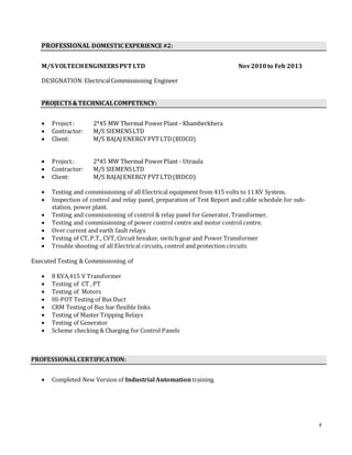 4
PROFESSIONAL DOMESTIC EXPERIENCE #2:
M/S VOLTECHENGINEERS PVT LTD Nov2010to Feb 2013
DESIGNATION:ElectricalCommissioning Engineer
PROJECTS &TECHNICALCOMPETENCY:
 Project: 2*45 MW Thermal PowerPlant - Khamberkhera
 Contractor: M/S SIEMENSLTD
 Client: M/S BAJAJ ENERGY PVTLTD(BIDCO)
 Project: 2*45 MW Thermal PowerPlant - Utraula
 Contractor: M/S SIEMENSLTD
 Client: M/S BAJAJ ENERGY PVTLTD(BIDCO)
 Testing and commissioning of all Electrical equipment from 415 volts to 11 KV System.
 Inspection of control and relay panel, preparation of Test Report and cable schedule for sub-
station, power plant.
 Testing and commissioning of control & relay panel for Generator, Transformer.
 Testing and commissioning of power control centre and motor control centre.
 Over current and earth fault relays
 Testing of CT, P.T., CVT, Circuit breaker, switch gear and Power Transformer
 Trouble shooting of all Electrical circuits, control and protection circuits
Executed Testing & Commissioning of
 8 KVA,415 V Transformer
 Testing of CT , PT
 Testing of Motors
 HI-POT Testing of Bus Duct
 CRM Testing of Bus bar flexible links
 Testing of Master Tripping Relays
 Testing of Generator
 Scheme checking & Charging for Control Panels
PROFESSIONALCERTIFICATION:
 Completed New Version of Industrial Automation training.
 
