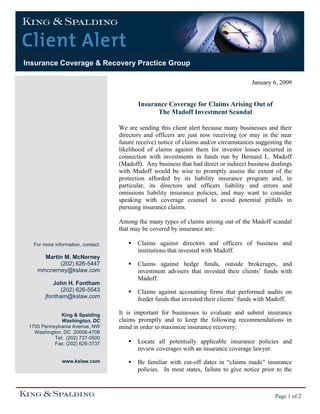 Insurance Coverage & Recovery Practice Group
Page 1 of 2
January 6, 2009
Insurance Coverage for Claims Arising Out of
The Madoff Investment Scandal
We are sending this client alert because many businesses and their
directors and officers are just now receiving (or may in the near
future receive) notice of claims and/or circumstances suggesting the
likelihood of claims against them for investor losses incurred in
connection with investments in funds run by Bernard L. Madoff
(Madoff). Any business that had direct or indirect business dealings
with Madoff would be wise to promptly assess the extent of the
protection afforded by its liability insurance program and, in
particular, its directors and officers liability and errors and
omissions liability insurance policies, and may want to consider
speaking with coverage counsel to avoid potential pitfalls in
pursuing insurance claims.
Among the many types of claims arising out of the Madoff scandal
that may be covered by insurance are:
Claims against directors and officers of business and
institutions that invested with Madoff.
Claims against hedge funds, outside brokerages, and
investment advisers that invested their clients’ funds with
Madoff.
Claims against accounting firms that performed audits on
feeder funds that invested their clients’ funds with Madoff.
It is important for businesses to evaluate and submit insurance
claims promptly and to keep the following recommendations in
mind in order to maximize insurance recovery:
Locate all potentially applicable insurance policies and
review coverages with an insurance coverage lawyer.
Be familiar with cut-off dates in “claims made” insurance
policies. In most states, failure to give notice prior to the
For more information, contact:
Martin M. McNerney
(202) 626-5447
mmcnerney@kslaw.com
John H. Fontham
(202) 626-5543
jfontham@kslaw.com
King & Spalding
Washington, DC
1700 Pennsylvania Avenue, NW
Washington, DC 20006-4706
Tel: (202) 737-0500
Fax: (202) 626-3737
www.kslaw.com
 