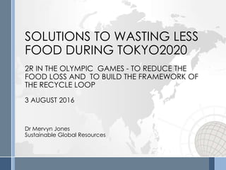 SOLUTIONS TO WASTING LESS
FOOD DURING TOKYO2020
2R IN THE OLYMPIC GAMES - TO REDUCE THE
FOOD LOSS AND TO BUILD THE FRAMEWORK OF
THE RECYCLE LOOP
3 AUGUST 2016
Dr Mervyn Jones
Sustainable Global Resources
 