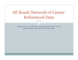 M E E T I N G F E D E R A L R E Q U I R E M E NT S F O R
M A P P I N G A L L P U B L I C R O A D S
All Roads Network of Linear-
Referenced Data
 