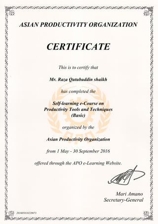ASIAN PRODUCTIVITY ORGANIZATION
CERTIFICATE
This is to certify that
Mr. Raza Qutubuddin shaikh
has completed the
Self-learning e-Course on
Productivity Tools and Techniques
(Basic)
organized by the
Asian Productivity Organization
from 1 May - 30 September 2016
offered through the APO e-Learning Website.
Mari Amano
Secretary-General
201605810220073
Powered by TCPDF (www.tcpdf.org)
 