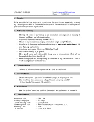 LAVANYA DUBBANI Email: d.lavanya.03@gmail.com
Phone: +91 7386189228
 Objective
To be associated with a progressive organization that provides an opportunity to apply
my knowledge and skills in order to keep abreast with latest trends and technologies and
grow consistently with the organization.
 Professional Summary
• Having 4.3 years of experience as an automation test engineer in banking &
finance, healthcare and telecom domains.
• Expertise in Automation testing with QTP/UFT.
• Hands on experience in developing automation scripts using VBScript.
• Familiar with functional and automation testing of web-based, siebel-based, VB
and Desktop applications.
• Excellent at working on QC, ALM, MS Office/Excel
• Proficient in writing SQL queries.
• Have good verbal and written skills being able to communicate effectively on
both technical and functional level
• Good team player and having strong will to work in any circumstances. Able to
work under pressure and multi-task
 Experience Profile
• Working as Automation Test Engineer for TCS from 2012 to till date.
 Academic Profile
• Master of Computer Applications from JNTUH Campus, Kukatpally with 88%.
• BSc from Girraj Govt. autonomous college, Osmania University, with 84%
• +II from Board of Intermediate AP, with 88%
 Achievements
• Got “On the Spot” award and certificate for quarterly best performance in January’16.
 Technical Profile
Automation Tools : QTP, UFT
Scripting Languages : VB Script
Defect Tracking Tools : Quality Center
Test Management Tools : Application Life Cycle Management- ALM
Repository Tools : SVN
DB Software : Oracle, SQL Server
 