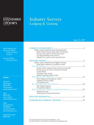 August 16, 2007
Industry Surveys
Lodging & Gaming
THIS ISSUE REPLACES THE ONE DATED FEBRUARY 1, 2007.
THE NEXT UPDATE OF THIS SURVEY IS SCHEDULED FOR FEBRUARY 2008.
CCoonnttaaccttss::
Inquiries &
Client Support
800.523.4534
clientsupport@
standardandpoors.com
Sales
800.221.5277
roger_walsh@
standardandpoors.com
Media
Michael Privitera
212.438.6679
michael_privitera@
standardandpoors.com
Replacement copies
800.852.1641
Mark Basham and
Raymond Mathis
Casino & Hotel
Analysts
Jeannine DeFoe
Financial Writer
CURRENT ENVIRONMENT..................................................................1
Hotel, casino industries post slowing growth
Hotel industry boom shows signs of maturing
Private equity deals in hotels and casinos
Las Vegas building boom rolls on
Atlantic City casino revenue growth slows
INDUSTRY PROFILE...............................................................................8
Hotel, casino industries post higher revenues
Most large companies are publicly owned
INDUSTRY TRENDS ..................................................................................9
Casino, hotel companies look overseas for growth
Hotels spruce up rooms and add new brands
Condo hotels
Timeshare sales strong
Regional gaming market results
HOW THE INDUSTRY OPERATES..............................................................13
How lodging and gaming are similar
Lodging business models
The gaming scene
KEY INDUSTRY RATIOS AND STATISTICS....................................................20
The lodging industry
The gaming industry
HOW TO ANALYZE A LODGING OR GAMING COMPANY ............................23
Qualitative issues
Analyzing the financial statements
INDUSTRY REFERENCES.....................................................................31
COMPARATIVE COMPANY ANALYSIS ..............................................35
lng_0807.qxp 8/6/2007 10:52 AM Page i
 