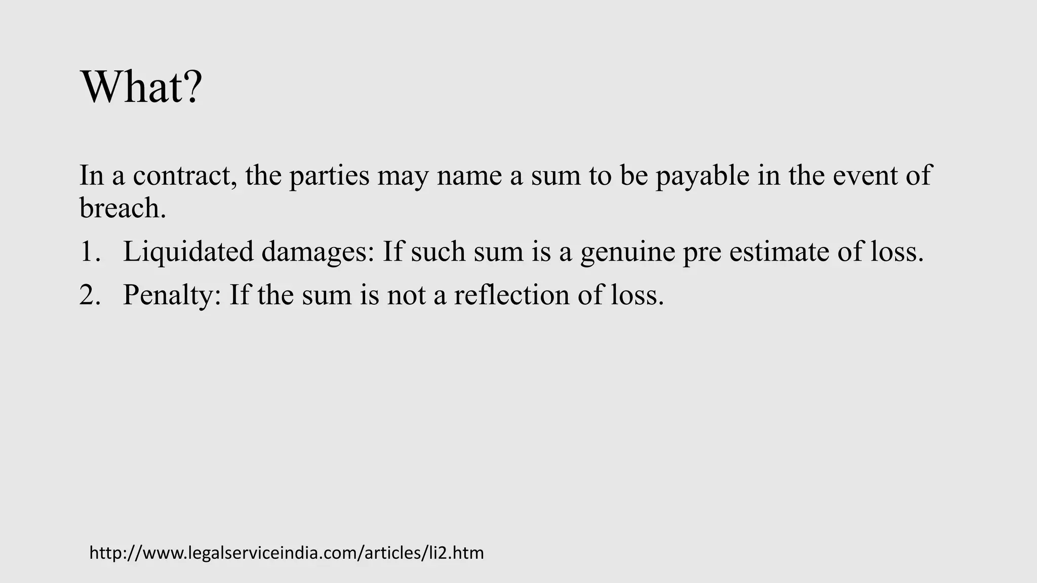 What?
In a contract, the parties may name a sum to be payable in the event of
breach.
1. Liquidated damages: If such sum is a genuine pre estimate of loss.
2. Penalty: If the sum is not a reflection of loss.
http://www.legalserviceindia.com/articles/li2.htm
 