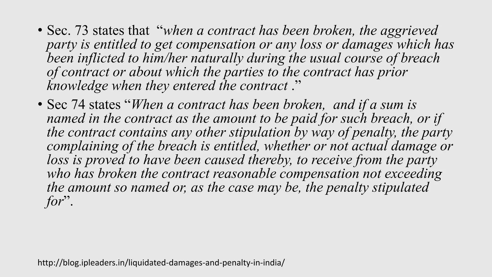 • Sec. 73 states that “when a contract has been broken, the aggrieved
party is entitled to get compensation or any loss or damages which has
been inflicted to him/her naturally during the usual course of breach
of contract or about which the parties to the contract has prior
knowledge when they entered the contract .”
• Sec 74 states “When a contract has been broken, and if a sum is
named in the contract as the amount to be paid for such breach, or if
the contract contains any other stipulation by way of penalty, the party
complaining of the breach is entitled, whether or not actual damage or
loss is proved to have been caused thereby, to receive from the party
who has broken the contract reasonable compensation not exceeding
the amount so named or, as the case may be, the penalty stipulated
for”.
http://blog.ipleaders.in/liquidated-damages-and-penalty-in-india/
 