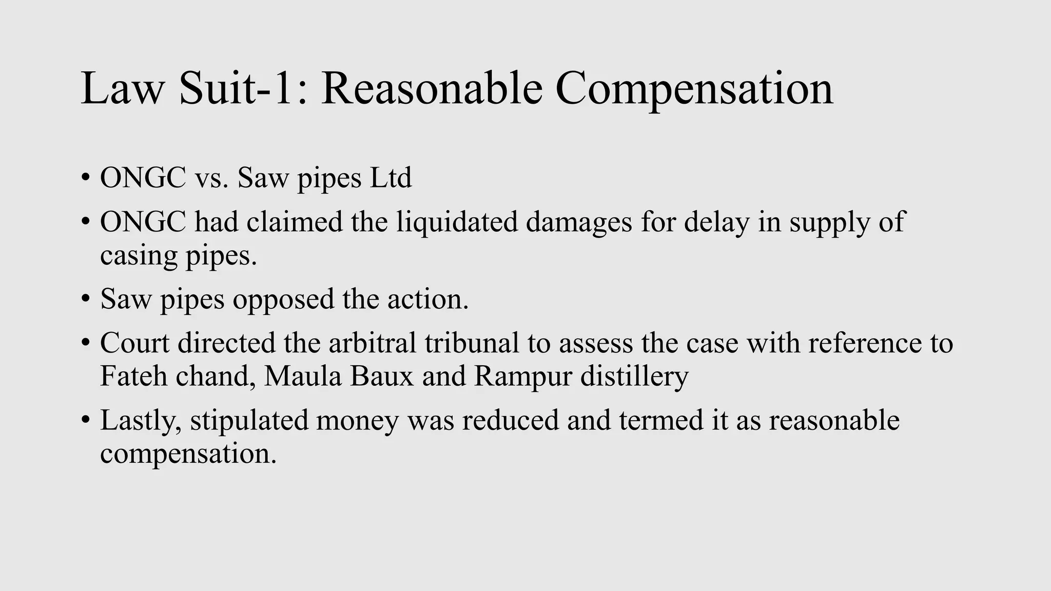 Law Suit-1: Reasonable Compensation
• ONGC vs. Saw pipes Ltd
• ONGC had claimed the liquidated damages for delay in supply of
casing pipes.
• Saw pipes opposed the action.
• Court directed the arbitral tribunal to assess the case with reference to
Fateh chand, Maula Baux and Rampur distillery
• Lastly, stipulated money was reduced and termed it as reasonable
compensation.
 