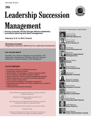 Presidents, VPs, Directors, Managers and Consultants in: HR,
Organizational Development, Succession Planning, Training &
Development, Employee Relations, Talent Management
February 12 & 13, 2015,Toronto
• Successful practices for leadership transitions
• Conducting a situational analysis
• Understanding and leveraging a workforce planning system
• Tips to creating a sustainable succession program
• Synchronizing your training and talent management initiatives
• Critical components of a successful mentoring relationship
• How to conduct a talent review
• Formal learning strategies to accelerate development
• Addressing emerging skills and critical competencies to succeed in
today’s economy
• Cultivating transformational leadership
Leadership Succession
Management
Two-Day Event!
Workshop Included:
Integrating Coaching & Mentoring into Leadership Development
Driving corporate results through effective leadership
succession planning and talent management
20th
Course Leader
Sussannah Kelly,
DHR International, Inc.
Course Leader
Charles Marful,
Ernst & Young LLP
Angelo M. Pesce,
Pesce & Associates
Kyle Couch,
Spectrum Organizational
Development Inc.
Stephen Fletcher,
Newalta
Sandro Iannicca,
SI Consulting Group
Victor Trotman,
University Health Network
Speakers & Participating Organizations
Rosie Parnass,
University of Toronto
Simona B. Lombardo,
Trader Corporation
Milé Komlen,
McMaster University
Debra Watkinson,
Sofina Foods Inc.
Robert Wearing,
Deeley Harley-Davidson Canada
course highlights
who should attend
I will be bringing back practical information on succession planning &
leadership development
Benefited from networking & learning practical “how to”
methodologies
Many ideas, tools and concepts learned from presenters. I would like
to take back and apply to my organization ASAP!
Lots of great ideas and food for thought. Also, some great contacts.
Excellent content!
Enjoyed the emerging common themes. Very helpful in organizing my
thinking around this issue. Excellent networking opportunity!
Paul Boston,
Actus Performance Inc.
 