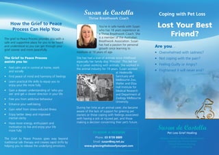 How the Grief to Peace
Process Can Help You
The grief to Peace Process provides you with a
safe and supportive place for you to be heard
and understood so you can get through your
grief sooner and more peacefully.
The Grief to Peace Process
assists you to:
•	Feel calm and in control at home, work
and socially
•	Find peace of mind and harmony of feelings
•	Learn practical life skills to equip you to
enjoy your life more fully
•	Gain a deeper understanding of ‘who you
are’ and get a clearer direction in your life
•	Free you from addictive behaviour
•	Enhance your well-being
•	Gain relief from stress-induced illness
•	Enjoy better sleep and improved
mental clarity
•	Have more energy, enthusiasm and
motivation to live and enjoy your life
more fully
The Grief to Peace Process goes way beyond
traditional talk therapy and creates rapid shifts by
helping you to release the underlying emotions.
TO BOOK A SESSION
Phone: 03 9739 8889
Email: susan@eq.net.au
www.grievingthelossofyourpet.com
Susan de Castella
Thrive Breathwork Coach
You’re in safe hands with Susan
who has 18 years experience as
a Thrive Breathwork Coach. She
is a member of the Australian
Breathwork Association. Susan
has had a passion for personal
growth since learning to
meditate at 19 years of age.
She has had a love of animals since childhood
especially her family dog ‘Princess’. This led her
to a career working with animals. She worked in
the animal industry for 19 years. Susan worked
at Healesville
Sanctuary and
Melbourne Zoo,
Walter and Eliza
Hall Institute for
Medical Research
and Department of
Zoology Melbourne
University.
During her time as an animal carer, she became
aware of the lack of support for grieving pet
owners or those coping with feelings associated
with having a sick or injured pet, and those
making a decision concerning their pet’s future.
Coping with Pet Loss
Lost Your Best
Friend?
Are you…
•	 Overwhelmed with sadness?
•	 Not coping with the pain?
•	 Feeling Guilty or Angry?
•	 Frightened it will never end?
Susan de Castella
Pet Loss Grief Healing
Member: Australian Breathwork Association
Associate Dip. Animal Studies
Cert of Veterinary Nursing
Cert of Zookeeping
 